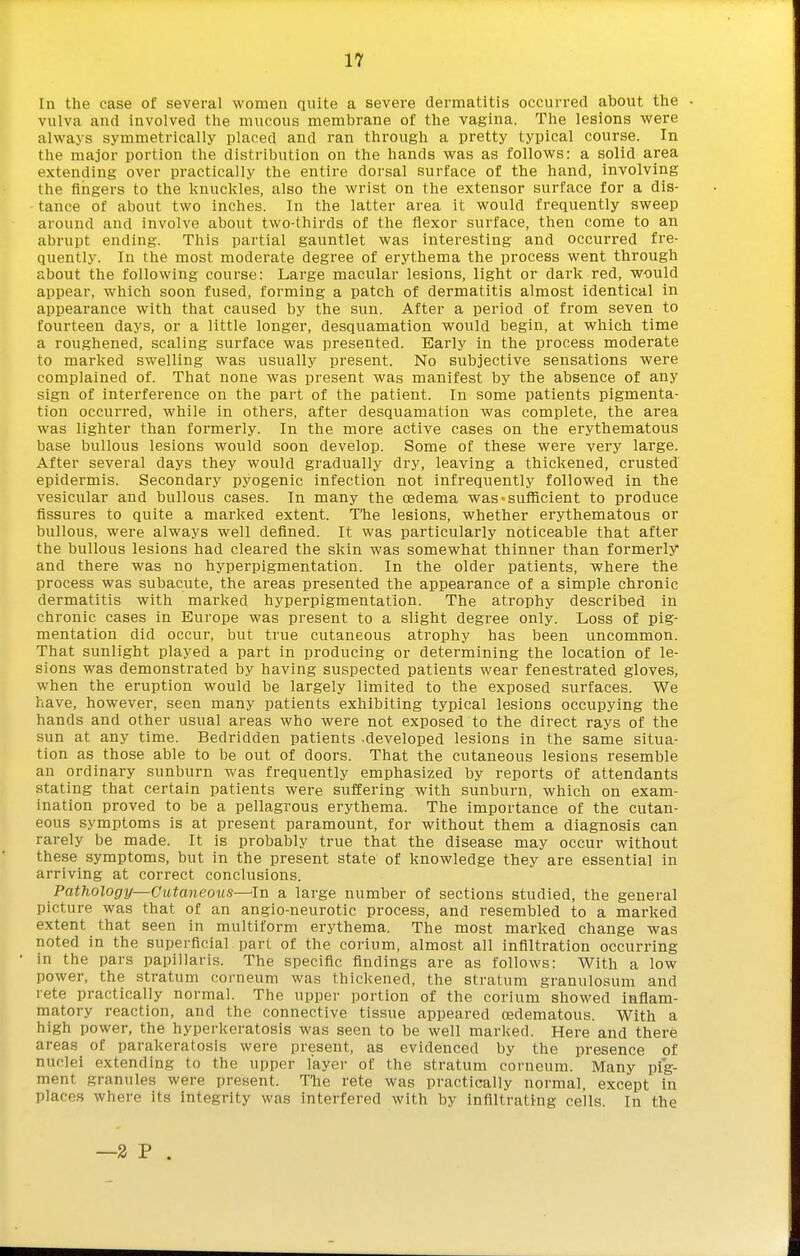 In the case of several women quite a severe dermatitis occurred about the vulva and involved the mucous membrane of the vagina. The lesions were always symmetrically placed and ran through a pretty typical course. In the major portion the distribution on the hands was as follows: a solid area extending over practically the entire dorsal surface of the hand, involving the fingers to the knuckles, also the wrist on the extensor surface for a dis- tance of about two inches. In the latter area it would frequently sweep around and involve about two-thirds of the flexor surface, then come to an abrupt ending. This partial gauntlet was interesting and occurred fre- quently. In the most moderate degree of erythema the process went through about the following course: Large macular lesions, light or dark red, would appear, which soon fused, forming a patch of dermatitis almost identical in appearance with that caused by the sun. After a period of from seven to fourteen days, or a little longer, desquamation would begin, at which time a roughened, scaling surface was presented. Early in the process moderate to marked swelling was usually present. No subjective sensations were complained of. That none was present was manifest by the absence of any sign of interference on the part of the patient. In some patients pigmenta- tion occurred, while in others, after desquamation was complete, the area was lighter than formerly. In the more active cases on the erythematous base bullous lesions would soon develop. Some of these were very large. After several days they would gradually dry, leaving a thickened, crusted epidermis. Secondary pyogenic infection not infrequently followed in the vesicular and bullous cases. In many the oedema was < sufficient to produce fissures to quite a marked extent. The lesions, whether erythematous or bullous, were always well defined. It was particularly noticeable that after the bullous lesions had cleared the skin was somewhat thinner than formerly and there was no hyperpigmentation. In the older patients, where the process was subacute, the areas presented the appearance of a simple chronic dermatitis with marked hyperpigmentation. The atrophy described in chronic cases in Europe was present to a slight degree only. Loss of pig- mentation did occur, but true cutaneous atrophy has been uncommon. That sunlight played a part in producing or determining the location of le- sions was demonstrated by having suspected patients wear fenestrated gloves, when the eruption would be largely limited to the exposed surfaces. We have, howevei', seen many patients exliibiting typical lesions occupying the hands and other usual areas who were not exposed to the direct rays of the sun at any time. Bedridden patients developed lesions in the same situa- tion as those able to be out of doors. That the cutaneous lesions resemble an ordinary sunburn was frequently emphasized by reports of attendants stating that certain patients were suffering with sunburn, which on exam- ination proved to be a pellagrous erythema. The importance of the cutan- eous symptoms is at present paramount, for without them a diagnosis can rarely be made. It is probably true that the disease may occur without these symptoms, but in the present state of knowledge they are essential in arriving at correct conclusions. Pathology—Cutaneous—^In a large number of sections studied, the general picture was that of an angio-neurotic process, and resembled to a marked extent that seen in multiform erythema. The most marked change was noted in the superficial part of the corium, almost all infiltration occurring in the pars papillaris. The specific findings are as follows: With a low power, the stratum corneum was thickened, the stratum granulosum and rete practically normal. The upper portion of the corium showed inflam- matory reaction, and the connective tissue appeared cedematous. With a high power, the hyperkeratosis was seen to be well marked. Here and there areas of parakeratosis were present, as evidenced by the presence of nuclei extending to the upper layer of the stratum corneum. Many pig- ment granules were present. TTie rete was practically normal, except in places where its integrity was interfered with by infiltrating cells. In the —2 P