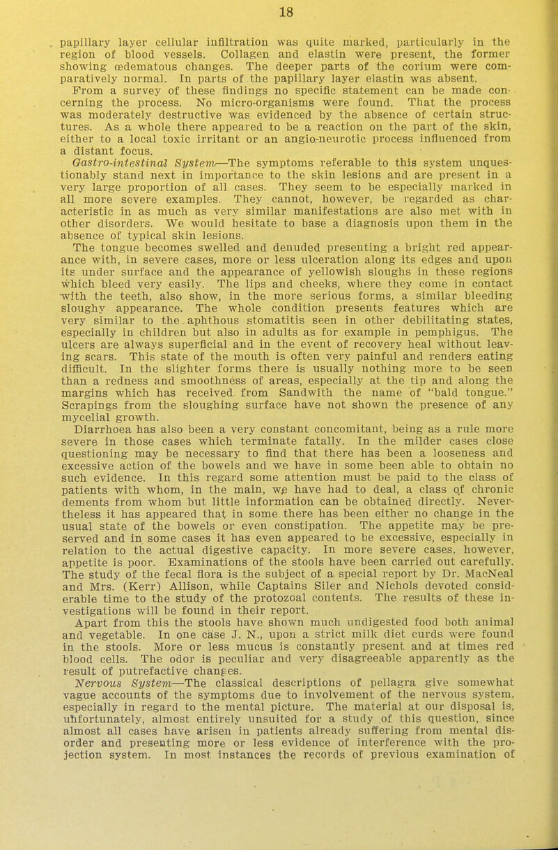 papillary layer cellular iuflltration was quite marked, particularly in tlie region of blood vessels. Collagen and elastin were present, the former showing oedematous changes. The deeper parts of the corium were com- paratively normal. In parts of the papillary layer elastin was absent. From a survey of these findings no specific statement can be made con- cerning the process. No micro-organisms were found. That the process was moderately destructive was evidenced by the absence of certain struc- tures. As a whole there appeared to be a reaction on the part of the skin, either to a local toxic irritant or an angia-neurotic process influenced from a distant focus. Gastro-intestinal Systenv—The symptoms referable to this system unques- tionably stand next in importance to the skin lesions and are present in a very large proportion of all cases. They seem to be especially marked in all more severe examples. They cannot, however, be regarded as char- acteristic in as much as very similar manifestations are also met with in other disorders. We would hesitate to base a diagnosis upon them in the absence of typical skin lesions. The tongue becomes swelled and denuded presenting a bright red appear- ance with, in severe cases, more or less ulceration along its edges and upon its under surface and the appearance of yellowish sloughs in these regions which bleed very easily. The lips and cheeks, where they come in contact •with the teeth, also show, in the more serious forms, a similar bleeding sloughy appearance. The whole condition presents features which are very similar to the aphthous stomatitis seen in other debilitating states, especially in children but also in adults as for example in pemphigus. The ulcers are always superficial and in the event of recovery heal without leav- ing scars. This state of the mouth is often very painful and renders eating difficult. In the slighter forms there is usually nothing more to be seen than a redness and smoothness of areas, especially at the tip and along the margins which has received, from Sandwith the name of bald tongue. Scrapings from the sloughing surface have not shown the presence of any mji-celial growth. Diarrhoea has also been a very constant concomitant, being as a rule more severe in those cases which terminate fatally. In the milder cases close questioning may be necessary to find that there has been a looseness and excessive action of the bowels and we have in some been able to obtain no such evidence. In this regard some attention must be paid to the class of patients with whom, in the main, we have had to deal, a class of chronic dements from whom but little information can be obtained directly. Never- theless it has appeared that in some there has been either no change in the usual state of the bowels or even constipation. The appetite may be pre- served and in some cases it has even appeared to be excessive, especially in relation to the actual digestive capacity. In more severe cases, however, appetite is poor. Examinations of the stools have been carried out carefully. The study of the fecal flora is the subject of a special report by Dr. MacNeal and Mrs. (Kerr) Allison, while Captains Siler and Nichols devoted consid- erable time to the study of the protozoal contents. The results of these in- vestigations will be found in their report. Apart from this the stools have shown much undigested food both animal and vegetable. In one case J. N., upon a strict milk diet curds were found in the stools. More or less mucus is constantly present and at times red blood cells. The odor is peculiar and very disagreeable apparently as the result of putrefactive changes. Nervous System—The classical descriptions of pellagra give somewhat vague accounts of the symptoms due to involvement of the nervous system, especially in regard to the mental picture. The material at our disposal is, uhfortunately, almost entirely unsuited for a study of this question, since almost all cases have arisen in patients already suffering from mental dis- order and presenting more or less evidence of interference with the pro- jection system. In most instances the records of previous examination of