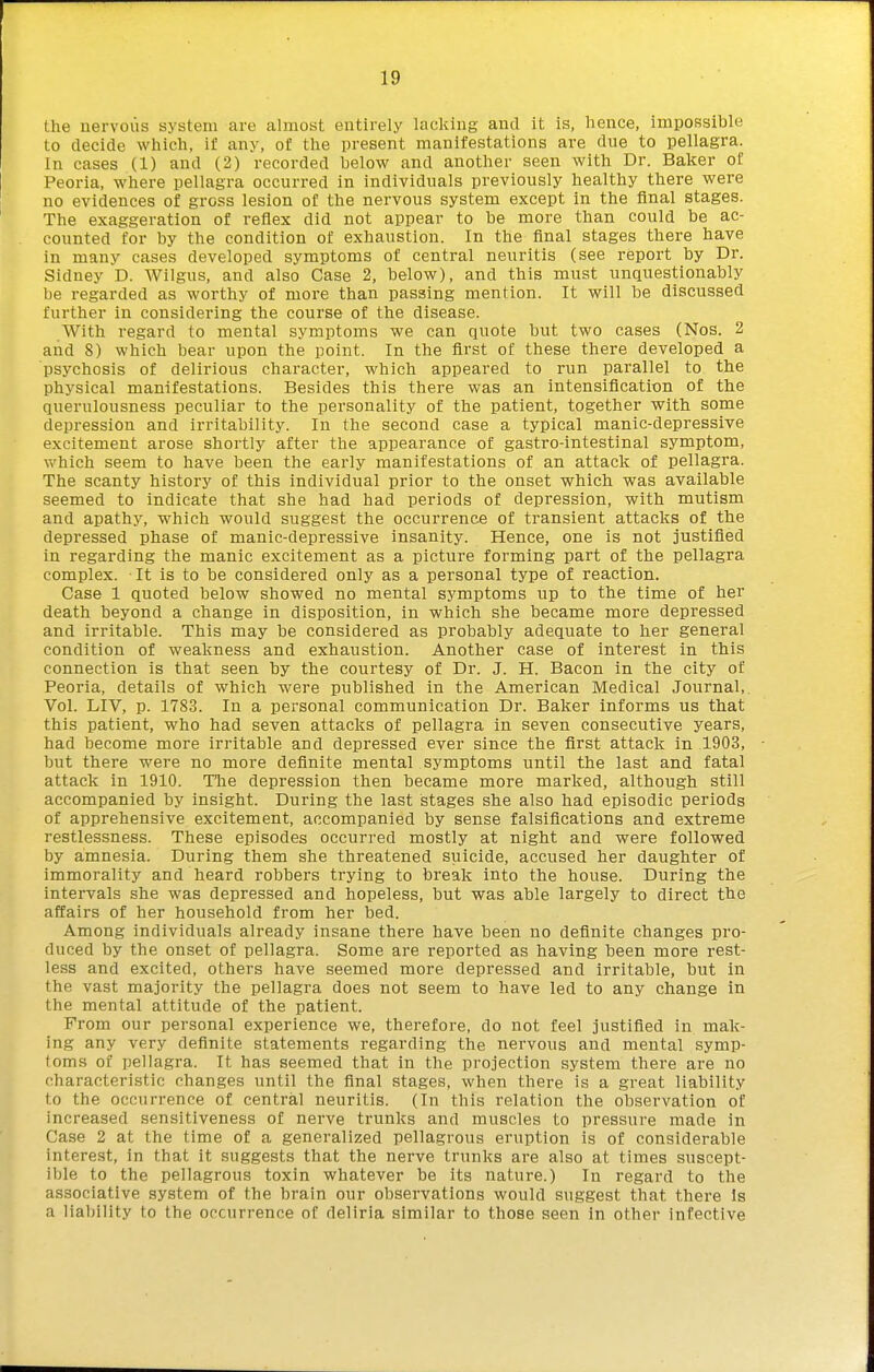 the nervous system are almost entirely lacking and it is, hence, impossible to decide which, if any, of the present manifestations are due to pellagra. In cases (1) and (2) recorded below and another seen with Dr. Baker of Peoria, where pellagra occurred in individuals previously healthy there were no evidences of gross lesion of the nervous system except in the final stages. The exaggeration of reflex did not appear to be more than could be ac- counted for by the condition of exhaustion. In the final stages there have in many cases developed symptoms of central neuritis (see report by Dr. Sidney D. Wilgus, and also Case 2, below), and this must unquestionably be regarded as worthy of more than passing mention. It will be discussed further in considering the course of the disease. With regard to mental symptoms we can quote but two cases (Nos. 2 and 8) which bear upon the point. In the first of these there developed a psychosis of delirious character, which appeared to run parallel to the physical manifestations. Besides this there was an intensification of the querulousness peculiar to the personality of the patient, together with some depression and irritability. In the second case a typical manic-depressive excitement arose shortly after the appearance of gastro-intestinal symptom, v>'hich seem to have been the early manifestations of an attack of pellagra. The scanty history of this individual prior to the onset which was available seemed to indicate that she had had periods of depression, with mutism and apathy, which would suggest the occurrence of transient attacks of the depressed phase of manic-depressive insanity. Hence, one is not justified in regarding the manic excitement as a picture forming part of the pellagra complex. It is to be considered only as a personal type of reaction. Case 1 quoted below showed no mental symptoms up to the time of her death beyond a change in disposition, in which she became more depressed and irritable. This may be considered as probably adequate to her general condition of weakness and exhaustion. Another case of interest in this connection is that seen by the courtesy of Dr. J. H. Bacon in the city of Peoria, details of which were published in the American Medical Journal,. Vol. LIV, p. 1783. In a personal communication Dr. Baker informs us that this patient, who had seven attacks of pellagra in seven consecutive years, had become more irritable and depressed ever since the first attack in 1903, but there were no more definite mental symptoms until the last and fatal attack in 1910. TTie depression then became more marked, although still accompanied by insight. During the last stages she also had episodic periods of apprehensive excitement, accompanied by sense falsifications and extreme restlessness. These episodes occurred mostly at night and were followed by amnesia. During them she threatened suicide, accused her daughter of immorality and heard robbers ti'ying to break into the house. During the intervals she was depressed and hopeless, but was able largely to direct the affairs of her household from her bed. Among individuals already insane there have been no definite changes pro- duced by the onset of pellagra. Some are reported as having been more rest- less and excited, others have seemed more depressed and irritable, but in the vast majority the pellagra does not seem to have led to any change in the mental attitude of the patient. From our personal experience we, therefore, do not feel justified in mak- ing any very definite statements regarding the nervous and mental symp- toms of pellagra. It has seemed that in the projection system there are no characteristic changes until the final stages, when there is a great liability to the occurrence of central neuritis. (In this relation the observation of increased sensitiveness of nerve trunks and muscles to pressure made in Case 2 at the time of a generalized pellagrous eruption is of considerable interest, in that it suggests that the nerve trunks are also at times suscept- ible to the pellagrous toxin whatever be its nature.) In regard to the associative system of the brain our observations would suggest that there Is a liability to the occurrence of deliria similar to those seen in other infective