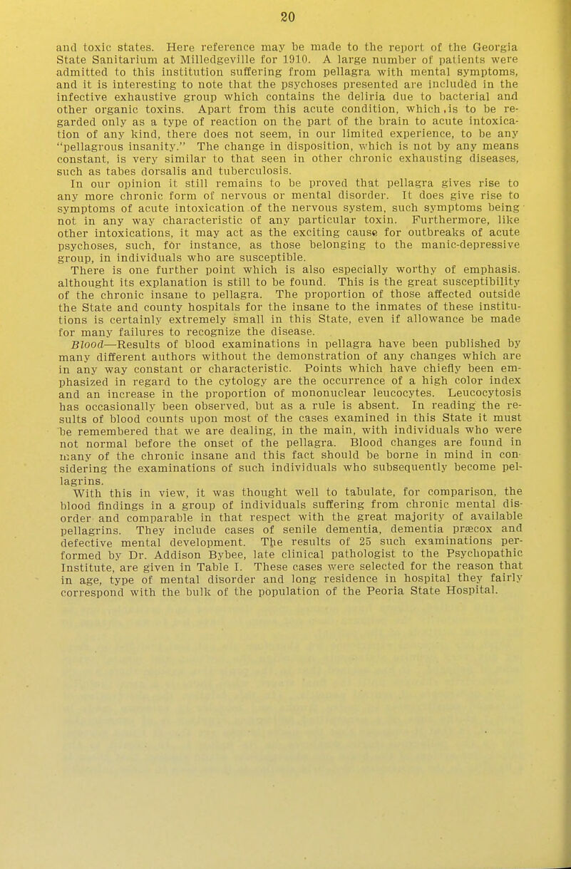 and toxic states. Here reference may be made to the report of the Georgia State Sanitarium at Milledgeville for 1910. A large number of patients were admitted to this institution suffering from pellagra with mental symptoms, and it is interesting to note that the psychoses presented are included in the infective exhaustive group which contains the deliria due to bacterial and other organic toxins. Apart from this acute condition, which.is to be re- garded only as a type of reaction on the part of the brain to acute intoxica- tion of any kind, there does not seem, in our limited experience, to be any pellagrous insanity. The change in disposition, which is not by any means constant, is very similar to that seen in other chronic exhausting diseases, such as tabes dorsalis and tuberculosis. In our opinion it still remains to be proved that pellagra gives rise to any more chronic form of nervous or mental disorder. It does give rise to symptoms of acute intoxication of the nervous system, such symptoms being not in any way characteristic of any particular toxin. Furthermore, like other intoxications, it may act as the exciting cause for outbreaks of acute psychoses, such, fOr instance, as those belonging to the manic-depressive group, in individuals who are susceptible. There is one further point which is also especially worthy of emphasis, althought its explanation is still to be found. This is the great susceptibility of the chronic insane to pellagra. The proportion of those affected outside the State and county hospitals for the insane to the inmates of these institu- tions is certainly extremely small in this State, even if allowance be made for many failures to recognize the disease. Blood—Results of blood examinations in pellagra have been published by many different authors without the demonstration of any changes which are in any way constant or characteristic. Points which have chiefly been em- phasized in regard to the cytology are the occurrence of a high color index and an increase in the pi'oportion of mononuclear leucocytes. Leucocytosis has occasionally been observed, but as a rule is absent. In reading the re- sults of blood counts upon most of the cases examined in this State it must be remembered that we are dealing, in the main, with individuals who were not normal before the onset of the pellagra. Blood changes are found in many of the chronic insane and this fact should be borne in mind in con- sidering the examinations of such individuals who subsequently become pel- lagrins. With this in view, it was thought well to tabulate, for comparison, the blood findings in a group of individuals suffering from chronic mental dis- order and comparable in that respect with the great majority of available pellagrins. They include cases of senile dementia, dementia prascox and defective mental development. The results of 25 such examinations per- formed by Dr. Addison Bybee, late clinical pathologist to the Psychopathic Institute, are given in Table I. These cases were selected for the reason that in age, type of mental disorder and long residence in hospital they fairly correspond with the bulk of the population of the Peoria State Hospital.