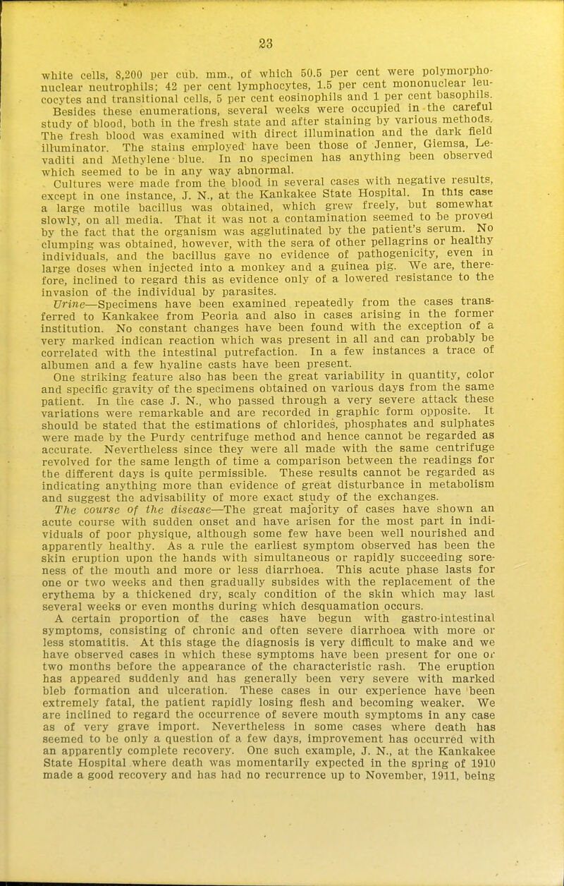 white cells, 8,200 per cub. mm., of whicti 50.5 per cent were polymorpho- nuclear neutrophils; 42 per cent lymphocytes, 1.5 per cent mononuclear leu- cocytes and transitional cells, 5 per cent eosinophils and 1 per cent basophils Besides these enumerations, several weeks were occupied in the careful study of blood, both in the fresh state and after staining by various methods The fresh blood was examined with direct illumination and the dark field illuminator. The stains employed have been those of Jenner, Giemsa, Le- vaditi and Methylene • blue. In no specimen has anything been observed which seemed to be in any way abnormal. Cultures were made from the blood in several cases with negative results, except in one instance, J. N., at the Kankakee State Hospital. In this case a large motile bacillus was obtained, which grev^^ freely, but somewhat slowly, on all media. That it was not a contamination seemed to he provefi by the fact that the organism was agglutinated by the patient's serum. No clumping was obtained, however, with the sera of other pellagrins or healthy individuals, and the bacillus gave no evidence of pathogenicity, even in large doses when injected into a monkey and a guinea pig. We are, there- fore, inclined to regard this as evidence only of a lowered resistance to the invasion of the individual by parasites. ;7ri?ie—Specimens have been examined repeatedly from the cases trans- ferred to Kankakee from Peoria and also in cases arising in the former institution. No constant changes have been found with the exception of a very marked indican reaction which was present in all and can probably be correlated with the intestinal putrefaction. In a few instances a trace of albumen and a few hyaline casts have been present. One striking feature also has been the great variability in quantity, color and specific gravity of the specimens obtained on various days from the same patient. In the case J. N., who passed through a very severe attack these variations were remarkable and are recorded in graphic form opposite. It should be stated that the estimations of chlorides, phosphates and sulphates were made by the Purdy centrifuge method and hence cannot be regarded as accurate. Nevertheless since they were all made with the same centrifuge revolved for the same length of time a comparison between the readings for the different days is quite permissible. These results cannot be regarded as indicating anything more than evidence of great disturbance in metabolism and suggest the advisability of more exact study of the exchanges. The course of the disease—The great majority of cases have shown an acute course with sudden onset and have arisen for the most part in indi- viduals of poor physique, although some few have been well nourished and apparently healthy. As a rule the earliest symptom observed has been the skin eruption upon the hands with simultaneous or rapidly succeeding sore- ness of the mouth and more or less diarrhoea. This acute phase lasts for one or two weeks and then gradually subsides with the replacement of the erythema by a thickened dry, scaly condition of the skin which may last several weeks or even months during which desquamation occurs. A certain proportion of the cases have begun with gastro-intestinal symptoms, consisting of chronic and often severe diarrhoea with more or less stomatitis. At this stage the diagnosis is very difficult to make and we have observed cases in which these symptoms have been present for one or two months before the appearance of the characteristic rash. The eruption has appeared suddenly and has generally been very severe with marked bleb formation and ulceration. These cases in our experience have been extremely fatal, the patient rapidly losing flesh and becoming weaker. We are inclined to regard the occurrence of severe mouth symptoms in any case as of very grave import. Nevertheless in some cases where death has seemed to be only a question of a few days, improvement has occurred with an apparently complete recovery. One such example, J. N., at the Kankakee State Hospital where death was momentarily expected in the spring of 1910 made a good recovery and has had no recurrence up to November, 1911, being