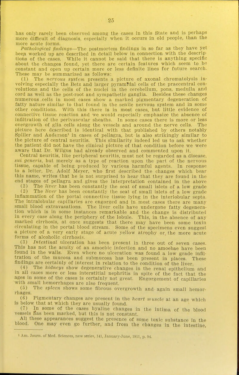 has only rarely been obsei'ved among the cases in this State and is perhaps more difficult of diagnosis, especially when it occurs in old people, than the more acute forms. Pathological findings—The postmortem findings in so far as they have yet been worked up are described in detail below in connection with the descrip tions of the cases. While it cannot be said that there is anything specific about the changes found, yet there are certain features which seem to be constant and open up certain more or less definite lines for future search. These may be summarized as follows: (1) The nervous system presents a picture of axonal chromatolysis in- volving especially the Betz and larger pyramFdal cells of the praecentral con- volutions and the cells of the nuclei in the cerebellum, pons, medulla and cord as well as the post-root and sympathetic ganglia. Besides these changes numerous .cells in most cases show a marked pigmentary degeneration of fatty nature similar to that found in the senile nervous system and in some other conditions. With this (here is in most cases, but little evidence of connective tissue reaction and we would especially emphasize the absence of infiltration of the perivascular sheaths. In some cases there is more or less overgrowth of glia cells along the vessels and around the nerve cells. The picture here described is identical with that published by others notably Spiller and Anderson' in cases of pellagra, but is also strikingly similar to the picture of central neuritis. This similarity indeed led us to ask whether the patient did not have the clinical picture of that condition before we were aware that Dr. Wilgus had already observed and commented upon it. Central neuritis, like peripheral neuritis, must not be regarded as a disease, sui generis, but merely as a type of reaction upon the part of the nervous tissue, capable of being produced by various harmful agents. In response to a letter. Dr. Adolf Meyer, who first described the changes which bear this name, writes that he is not surprised to hear that they are found in the end stages of pellagra and gives the interpretation contained in the above (2) The Uver has been constantly the seat of small islets of a low grade (2) The Uver has been constantly the seat of small islets of a low grade inflammation of the portal connective tissue lying in the interlobular septa. The intralobular capillaries are engorged and in most cases there are many small blood extravasations. The liver cells have undergone fatty degenera- tion which is in some instances remarkable and the change is distributed in every case along the periphery of the lobule. This, in the absence of any marked cirrhosis, at once suggests that there may have been some toxin circulating in the portal blood stream. Some of the specimens even suggest a picture of a very early stage of acute yellow atrophy or. the more acute forms of alcoholic cirrhosis. (3) Intestinal ulceration has been present in three out of seven cases. This has not the acuity of an amoebic infection and no amoebae have been found in the walls. Even where no ulceration was found a low grade infil- tration of the mucosa and submucosa has been present in places. These findings are certainly of interest in relation to the condition of the liver. (4) The kidneys show degenerative changes in the renal epithelium and m all cases more or less interstitial nephritis in spite of the fact that the ages in some of the cases is certainly not great. Engorgement of capillaries with small hemorrhages are also frequent. (.5) The spleen shows some fibrous overgrowth and'again small hemor- rhages. (6) Pigmentary changes are present in the heart wuscle at an age which is below that at which they are usually found. (7) In some of the cases hyaline changes in the intima of the blood vessels has been marked, but this is not constant. All these appearances suggest the presence of some toxic substance in the blood. One may even go further, and from the changes in the intestine, I Am. .Tourn. of Med. Science.s, new .scries, Ml, .rannivry-.Tiine, 1911, p. 94.