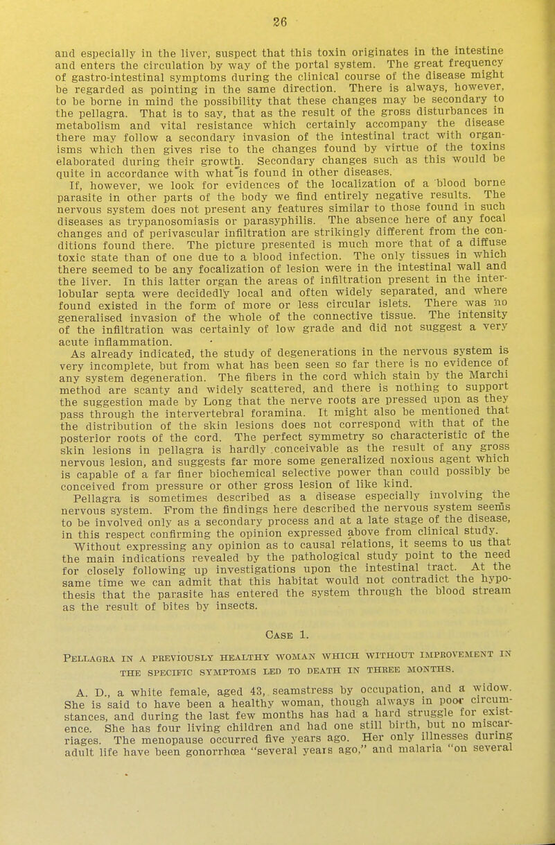 and especially in the liver, suspect that this toxin originates in the intestine and enters the circulation by way of the portal system. The great frequency of gastro-intestinal symptoms during the clinical course of the disease might be regarded as pointing in the same direction. There is always, however, to be borne in mind the possibility that these changes may be secondary to the pellagra. That is to say, that as the result of the gross disturbances in metabolism and vital resistance which certainly accompany the disease there may follow a secondary invasion of the intestinal tract with organ- isms which then gives rise to the changes found by virtue of the toxins elaborated during their growth. Secondary changes such as this would be quite in accordance with what'is found in other diseases. If, however, we look for evidences of the localization of a blood borne parasite in other parts of the body we find entirely negative results. The nervous system does not present any features similar to those found in such diseases as trypanosomiasis or parasyphilis. The absence here of any focal changes and of perivascular infiltration are strikingly different from the con- ditions found there. The picture presented is much more that of a diffuse toxic state than of one due to a blood infection. The only tissues in which there seemed to be any focalization of lesion were in the intestinal wall and the liver. In this latter organ the areas of infiltration present in the inter- lobular septa were decidedly local and often widely separated, and where found existed in the form of more or less circular islets. There Avas no generalised invasion of the whole of the connective tissue. The intensity of the infiltration was certainly of low grade and did not suggest a very acute inflammation. As already indicated, the study of degenerations in the nervous system is very incomplete, but from what has been seen so far there is no evidence of any system degeneration. The fibers in the cord which stain by the Marchi method are scanty and widely scattered, and there is nothing to support the suggestion made by Long that the nerve roots are pressed upon as they pass through the intervertebral foramina. It might also be mentioned that the distribution of the skin lesions does not correspond v^'ith that of the posterior roots of the cord. The perfect symmetry so characteristic of the skin lesions in pellagra is hardly conceivable as the result of any gross nervous lesion, and suggests far more some generalized noxious agent which is capable of a far finer biochemical selective power than could possibly be conceived from pressure or other gross lesion of like kind. Pellagra is sometimes described as a disease especially involving the nervous system. From the findings here described the nervous system seems to be involved only as a secondary process and at a late stage of the disease, in this respect confirming the opinion expressed above from clinical study Without expressing any opinion as to causal relations, it seems to us that the main indications revealed by the pathological study point to the need for closely following up investigations upon the intestinal tract. At the same time we can admit that this habitat would not contradict the hypo- thesis that the parasite has entered the system through the blood stream as the result of bites by insects. Case 1. Pellagra in a previously healthy woman which without improvement in THE specific SYMPTOMS LED TO DEATH IN THREE MONTHS. A. D., a white female, aged 43, seamstress by occupation, and a widow. She is said to have been a healthy woman, though always in pooi- circum- stances, and during the last few months has had a hard struggle for exist- ence. She has four living children and had one still birth, but no miscar- riages. The menopause occurred five years ago. Her only illnesses during adult life have been gonorrhoea several years ago, and malaria on several