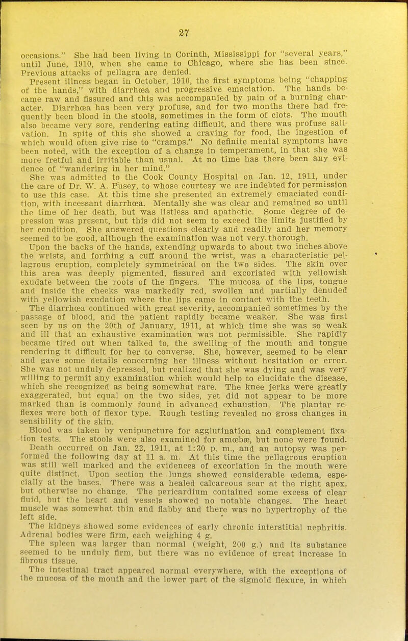 occasions. She had been living in Corinth, Mississippi for several years, until June, 1910, when she came to Chicago, where she has heen since. Previous attacks of pellagra are denied. Present illness began in October, 1910, the first symptoms being chapping of the hands, with diarrhoea and progressive emaciation. The hands be- came raw and fissured and this was accompanied by pain of a burning char- acter. Diarrhoea has been very profuse, and for two months there had fre- quently been blood in the stools, sometimes in the form of clots. The mouth also became very sore, rendering eating diflicult, and there was profuse sali- vation. In spite of this she showed a craving for food, the ingestion of which would often give rise to cramps. No definite mental symptoms have been noted, with the exception of a change in temperament, in that she was more fretful and irritable than usual. At no time has there been any evi- dence of wandering in her mind. She v>'as admitted to the Cook County Hospital on Jan. 12, 1911, under the care of Dr. W. A. P'usey, to whose courtesy we are indebted for permission to use this case. At this time she presented an extremely emaciated condi- tion, with incessant diarrhoea. Mentally she was clear and remained so until the time of her death, but was listless and apathetic. Some degree of de- pression was present, but this did not seem to exceed the limits justified by her condition. She answered questions clearly and readily and her memory seemed to be good, although the examination was not very, thorough. Upon the backs of the hands, extending upwards to about two inches above the wrists, and forming a cuff around the wrist, was a characteristic pel- lagrous eruption, completely symmetrical on the two sides. The skin over this area was deeply pigmented, fissured and excoriated with yellowish exudate between the roots of the fingers. The mucosa of the lips, tongue and inside the cheeks was markedly red, swollen and partially denuded with yellowish exudation where the lips came in contact vfith the teeth. The diarrhoea continued with great severity, accompanied sometimes by the passage of blood, and the patient rapidly became weaker. She was first seen by us on the 20th of January, 1911, at which time she was so weak and ill that an exhaustive examination was not permissible. She rapidly became tired out when talked to, the swelling of the mouth and tongue rendering it difficult for her to converse. She, however, seemed to be clear and gave some details concerning her illness without hesitation or error. She was not unduly depressed, but realized that she was dying and was very willing to permit any examination which would help to elucidate the disease, which she recognized as being somewhat rare. The knee jerks were greatly exaggerated, but equal on the two sides, yet did not appear to be more marked than is commonly found in advanced exhaustion. The plantar re- flexes were both of flexor type. Rough testing revealed no gross changes in sensibility of the skin. Blood was taken by venipuncture for agglutination and complement fixa- tion tests. The stools were also examined for amoebae, but none were found. Death occurred on Jan. 22, 1911, at 1:30 p. m., and an autopsy was per- formed the following day at 11 a. m. At this time the pellagrous eruption was still well marked and the evidences of excoriation in the mouth were quite distinct. Upon section the lungs showed considerable oedema, espe- cially at the bases.' There was a healed calcareous scar at the right apex, but otherwise no change. The pericardium contained some excess of clear fluid, but the heart and vessels showed no notable changes. The heart muscle was somewhat thin and flabby and there was no hypertrophy of the left side. TTie kidneys showed some evidences of early chronic interstitial nephritis. Adrenal bodies were firm, each weighing 4 g. The spleen was larger than normal (weight, 200 g.) and its substance seemed to be unduly firm, but there was no evidence of great increase in fibrous tissue. The intestinal tract appeared normal everywhere, with the exceptions of the mucosa of the mouth and the lower part of the sigmoid flexure, in which