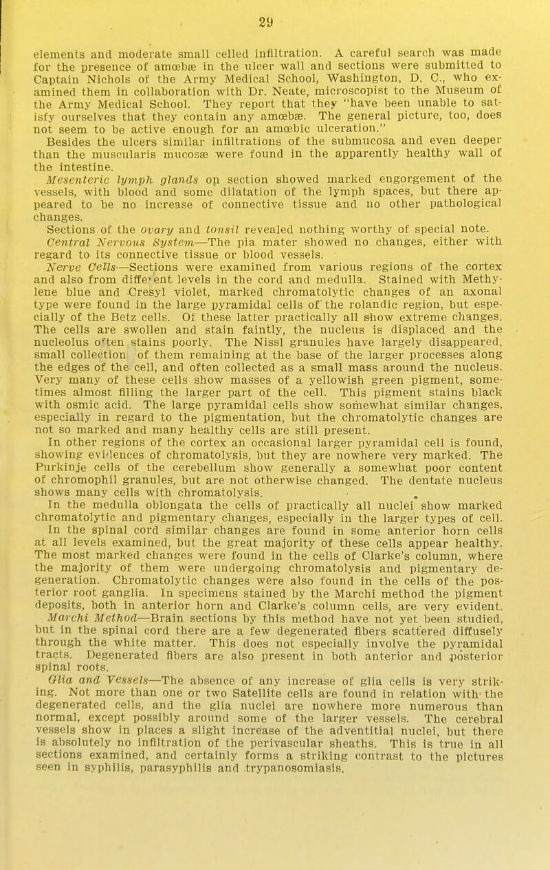 39 elements aucl moderate small celled infiltration. A careful search was made for the presence of amcebcE in the ulcer wall and sections were submitted to Captain Nichols of the Army Medical School, Washington, D. C, who ex- amined them in collaboration with Dr. Neate, microscopist to the Museum of the Army Medical School. They report that they have been unable to sat- isfy ourselves that they contain any amcebse. The general picture, too, does not seem to be active enough for an amoebic ulceration. Besides the ulcers similar infiltrations of the submucosa and even deeper than the muscularis mucosse were found in the apparently healthy wall of the intestine. Mesenteric lymph glands on section showed marked engorgement of the vessels, with blood and some dilatation of the lymph spaces, but there ap- peared to be no increase of connective tissue and no other pathological changes. Sections of the ovary and tonsil revealed nothing worthy of special note. Central Nervous System—The pia mater showed no changes, either with regard to its connective tissue or blood vessels. Nerve Cells—-Sections were examined from various regions of the cortex and also from different levels in the cord and medulla. Stained with Methy- lene blue and Cresyl violet, marked chromatolytic changes of an axonal type were found in the large pyramidal cells of the rolandic region, but espe- cially of the Betz cells. Of these latter practically all show extreme changes. The cells are swollen and stain faintly, the nucleus is displaced and the nucleolus o^'ten stains poorly. The Nissl granules have largely disappeared, small colle(!tion of them remaining at the base of the larger processes along the edges of the cell, and often collected as a small mass around the nucleus. Very many of these cells show masses of a yellowish green pigment, some- times almost filling the larger part of the cell. This pigment stains black with osmic acid. The large pyramidal cells show somewhat similar changes, especially in regard to the pigmentation, but the chromatolytic changes are not so marked and many healthy cells are still present. In other regions of the cortex an occasional larger pyramidal cell is found, showing evidences of chromatolysis, but they are nowhere very marked. The Purkinje cells of the cerebellum show generally a somewhat poor content of chromophil granules, but are not otherwise changed. The dentate nucleus shows many cells with chromatolysis. In the medulla oblongata the cells of practically all nuclei show marked chromatolytic and pigmentary changes, especially in the larger types of cell. In the spinal cord similar changes are found in some anterior horn cells at all levels examined, but the great majority of these cells appear healthy. The most marked changes were found in the cells of Clarke's column, where the majority of them were undergoing chromatolysis and pigmentary de- generation. Chromatolytic changes were also found in the cells of the pos- terior root ganglia. In specimens stained by the Marchi method the pigment deposits, both in anterior horn and Clarke's column cells, are very evident. Marchi Method—Brain sections by this method have not yet been studied, but in the spinal cord there are a few degenerated fibers scattered diffusely through the white matter. This does not especially involve the pyramidal tracts. Degenerated fibers are also present in both anterior and posterior spinal roots. Olia and Vessels—The absence of any increase of glia cells is very strik- ing. Not more than one or two Satellite cells are found in relation with the degenerated cells, and the glia nuclei are nowhere more numerous than normal, except possibly around some of the larger vessels. The cerebral vessels show in places a slight increase of the adventitial nuclei, but there is absolutely no infiltration of the perivascular sheaths. This is true in all sections examined, and certainly forms a striking contrast to the pictures seen in syphilis, parasyphilia and trypanosomiasis.