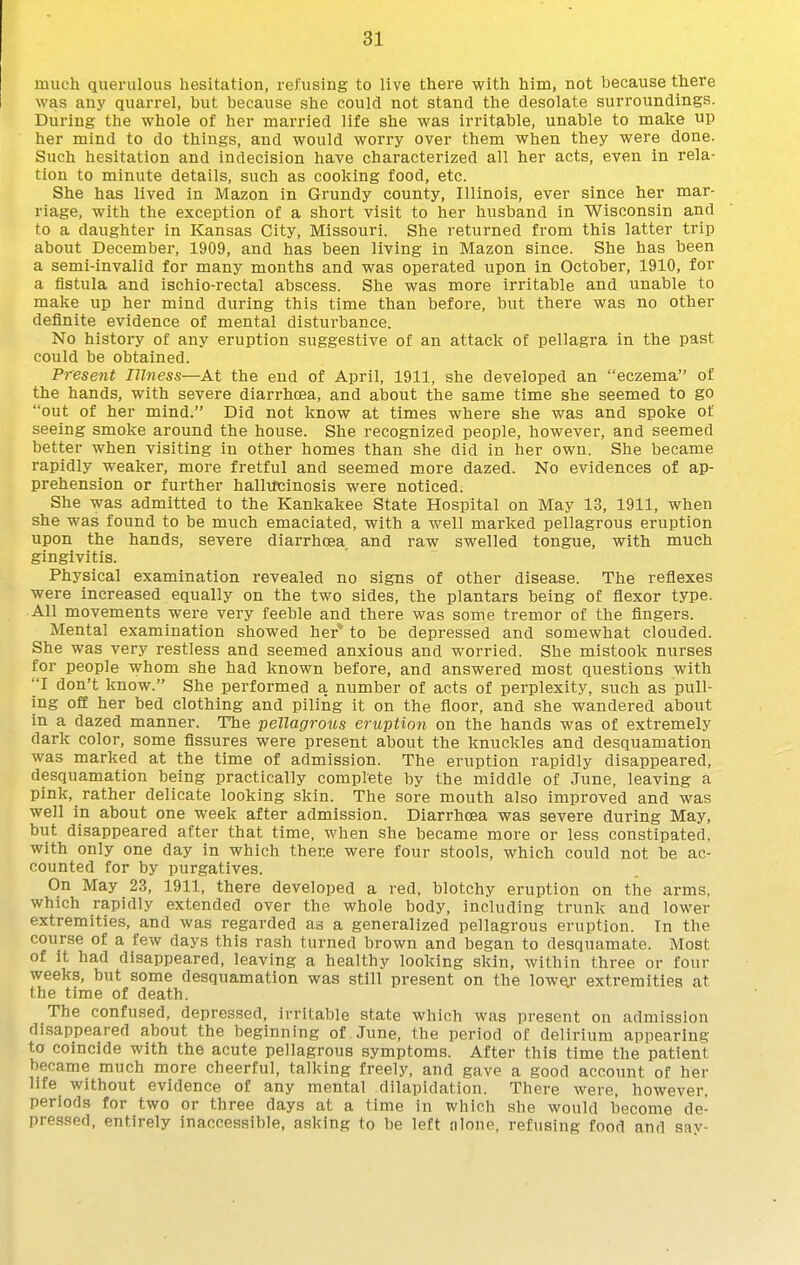 much querulous hesitation, refusing to live there with him, not because there was any quarrel, but because she could not stand the desolate surroundings. During the whole of her married life she was irritable, unable to make up her mind to do things, and would worry over them when they were done. Such hesitation and indecision have characterized all her acts, even in rela- tion to minute details, such as cooking food, etc. She has lived in Mazon in Grundy county, Illinois, ever since her mar- riage, with the exception of a short visit to her husband in Wisconsin and to a daughter in Kansas City, Missouri. She returned from this latter trip about December, 1909, and has been living in Mazon since. She has been a semi-invalid for many months and was operated upon in October, 1910, for a fistula and ischio-rectal abscess. She was more irritable and unable to make up her mind during this time than before, but there was no other definite evidence of mental disturbance. No history of any eruption suggestive of an attack of pellagra in the past could be obtained. Present Illness—At the end of April, 1911, she developed an eczema of the hands, with severe diarrhoea, and about the same time she seemed to go out of her mind. Did not know at times where she was and spoke of seeing smoke around the house. She recognized people, however, and seemed better when visiting in other homes than she did in her own. She became rapidly weaker, more fretful and seemed more dazed. No evidences of ap- prehension or further hallucinosis were noticed. She was admitted to the Kankakee State Hospital on May 13, 1911, when she was found to be much emaciated, with a well marked pellagrous eruption upon the hands, severe diarrhoea, and raw swelled tongue, with much gingivitis. Physical examination revealed no signs of other disease. The reflexes were increased equally on the two sides, the plantars being of flexor type. All movements were very feeble and there was some tremor of the fingers. Mental examination showed her to be depressed and somewhat clouded. She was very restless and seemed anxious and worried. She mistook nurses for people whom she had known before, and answered most questions with I don't know. She performed a number of acts of perplexity, such as pull- ing off her bed clothing and piling it on the floor, and she wandered about in a dazed manner. The pellagrous eruption on the hands was of extremely dark color, some fissures were present about the knuckles and desquamation was marked at the time of admission. The eruption rapidly disappeared, desquamation being practically complete by the middle of June, leaving a pink, rather delicate looking skin. The sore mouth also improved and was well in about one week after admission. Diarrhoea was severe during May, but disappeared after that time, when she became more or less constipated, with only one day in which there were four stools, which could not be ac- counted for by purgatives. On May 23, 1911, there developed a red, blotchy eruption on the arms, which rapidly extended over the whole body, including trunk and lower extremities, and was regarded as a generalized pellagrous eruption. In the course of a few days this rash turned brown and began to desquamate. Most of it had disappeared, leaving a healthy looking skin, within three or four weeks, but some desquamation was still present on the lowey extremities at the time of death. The confused, depressed, irritable state which was present on admission disappeared about the beginning of June, the period of delirium appearing to coincide with the acute pellagrous symptoms. After this time the patient became much more cheerful, talking freely, and gave a good account of her life without evidence of any mental dilapidation. There were, however, periods for two or three days at a time in which she would become de- pressed, entirely inaccessible, asking to be left nlone, refusing food and sav-