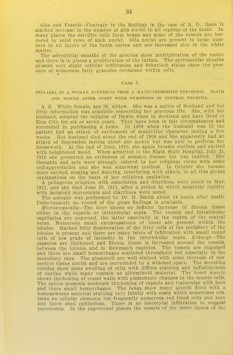 34: GUa and Vessels—Contrary to the findings in the case of A. D., there is marked increase in the number of glia nuclei in all regions of the brain. In many places the satellite cells form heaps and some of the vessels are bor- dered by solid rows of such nuclei. Glia nuclei are present in large num- bers in all layers of the brain cortex and are increased also in the white matter. The adventitial sheaths of the arteries show multiplication of the nuclei and there is in places a proliferation of the intima. The perivascular sheaths jpresent very slight cellular infiltration and Scharlach stains show the pres- ence of numerous fatty granules contained within cells. Case 3. pellagfba in a woman suffering from a manic-depressive psychosis. death one month after onset with symptoms of central neuritis. A. S. White female, age 36, widow. She was a native of Scotland and but little information was available concerning her previous life. She, with her husband, adopted the religion of Dowie when in Scotland and have lived in Zion City for six or seven years. They have been in fair circumstances and succeeded in purchasing a home. In 1908 when the husband was ill the patient had an attack of excitement of manic-like character lasting a few weeks. Her husband died about the end of 1908 and she apparently had an attack of depression lasting about one month but was able to perform her housework. At the end of June, 1910, she again became restless and excited - with heightened mood. When admitted to the Elgin State Hospital, July 21, 1910 she presented no evidences of somatic disease but was exalted. H'er thoughts and acts were strongly colored by her religious views with some self-appreciation and she was somewhat restless. In October she became more excited, singing and dancing, interfering with others, in all this giving explanations on the basis of her religious exaltation. A pellagrous eruption with emaciation and diarrhoea were noted in May, 1911, and she died June 20, 1911, after a period in which muscular rigidity with jactatoid movements and diarrhoea were noted. The autopsy was performed by Dr. H. Smith about 24 hours after death. Unfortunately no record of the gross findings is available. Microscopically—The liver shows no definite increase of fibrous tissue either in the capsule or interlobular septa. The vessels and intralobular capillaries are engorged, the latter especially in the region of the central veins. Numerous small extravasations of blood are present within the lobules. Marked fatty degeneration of the liver cells at the periphery of the lobules is present and there are many islets of infiltration with small round cells of low grade of intensity in the interlobular septa. Kidneys—The capsules are thickened and fibrous tissue is increased around the vessels, between the lobules and in Bowman's capsules. The vessels are engorged and there are small hemorrhages scattered throughout but especially in the medullary rays. The glomeruli are well stained with some increase of con- nective tissue nuclei and are surrounded by a widened space. The secreting tubules show some swelling of cells with diffuse staining and indistinctness of outline while many contain an albuminoid material. The lirart muscle shows thickening of vessel walls with pigmentary changes in the muscle cells. The spleen presents moderate thickening of capsule and trabeculae with here and there small hemorrhages. The lungs show many alveoli filled with a homogeneous material staining very faintly with eosin which sometimes con- tains no cellular elements but frequently numerous red blood cells and here and there shed epithelium. There is no leucocytal infiltration to suggest pneumonia. In the suprarenal glands the vessels of the inner layers of tho