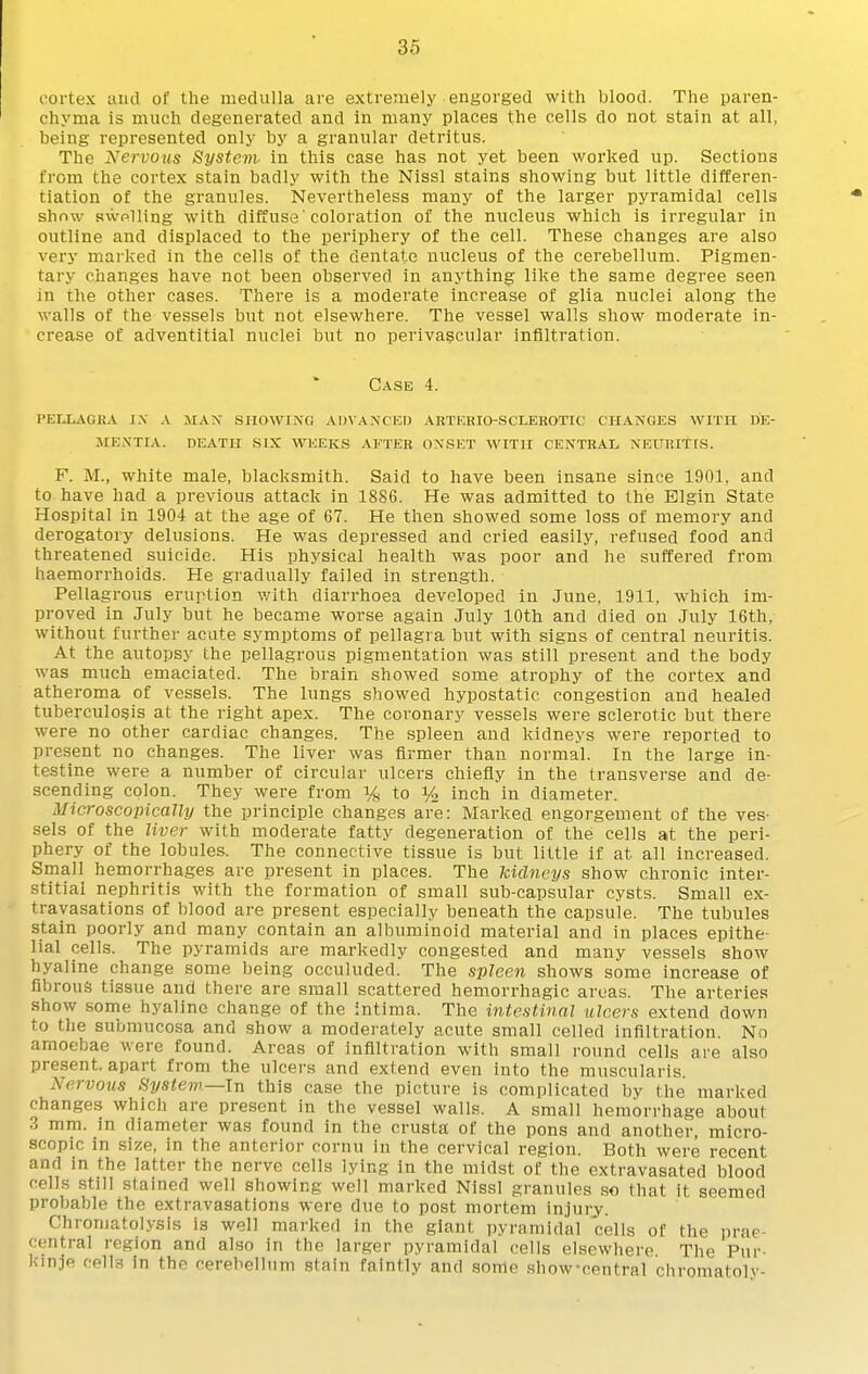 t'ortex uiid of the medulla are extremely engorged with blood. The paren- chyma is much degenerated and in many places the cells do not stain at all, being represented only by a granular detritus. The Nervous Systenh in this case has not yet been worked up. Sections from the cortex stain badly with the Nissl stains showing but little differen- tiation of the granules. Nevertheless many of the larger pyramidal cells show swelling with diffuse 'coloration of the nucleus which is irregular in outline and displaced to the periphery of the cell. These changes are also very marked in the cells of the dentate nucleus of the cerebellum. Pigmen- tary changes have not been observed in anything like the same degree seen in the other cases. There is a moderate increase of glia nuclei along the walls of the vessels but not elsewhere. The vessel walls show moderate in- crease of adventitial nuclei but no perivascular infiltration. Case 4. pellagra i.\ a man showing advaxcei) arterio-sclerotic changes with de- mentia, death six weeks after onset with central neuritis. F. M., white male, blacksmith. Said to have been insane since 1901, and to have had a previous attack in 1886. He was admitted to the Elgin State Hospital in 1904 at the age of 67. He then showed some loss of memory and derogatory delusions. He was depressed and cried easily, refused food and threatened suicide. His physical health was poor and he suffered from haemorrhoids. He gradually failed in strength. Pellagrous eruption with diarrhoea developed in June, 1911, which im- proved in July but he became worse again July 10th and died on July 16th, without further acute symptoms of pellagra but with signs of central neuritis. At the autopsy the pellagrous pigmentation was still present and the body was much emaciated. The brain showed some atrophy of the cortex and atheroma of vessels. The lungs showed hypostatic congestion and healed tuberculosis at the right apex. The coronary vessels were sclerotic but there were no other cardiac changes. The spleen and kidneys were reported to present no changes. The liver was firmer than normal. In the large in- testine were a number of circular ulcers chiefly in the transverse and de- scending colon. They were from % to % inch in diameter. Microscopically the principle changes are: Marked engorgement of the ves- sels of the liver with moderate fatty degeneration of the cells at the peri- phery of the lobules. The connective tissue is but little if at all increased. Small hemorrhages are present in places. The kidneys show chronic inter- stitial nephritis with the formation of small sub-capsular cysts. Small ex- travasations of blood are present especially beneath the capsule. The tubules stain poorly and many contain an albuminoid material and in places epithe- lial cells. The pyramids are markedly congested and many vessels show hyaline change some being occuluded. The spleen shows some increase of fibrous tissue and there are small scattered hemorrhagic areas. The arteries show some hyaline change of the intima. The intestinal ulcers extend down to the submucosa and show a moderately acute small celled infiltration. No amoebae were found. Areas of infiltration with small round cells are also present, apart from the ulcers and extend even into the muscularis Nervous ^ystew.—\n this case the picture is complicated by the marked changes which are present in the vessel walls. A small hemorrhage about 3 mm. in diameter was found in the crusta of the pons and another, micro- scopic in size, in the anterior cornu in the cervical region. Both were recent and in the latter the nerve cells lying in the midst of the extravasated blood cells still stained well showing well marked Nissl granules so that it seemed probable the extravasations were due to post mortem injury. Chroniatolysis is well marked in the giant pyramidal cells of the prae- central region and also in the larger pyramidal cells elsewhere The Pur- kinje cells in the cerebellum stain faintly and some show-central chromatolv-