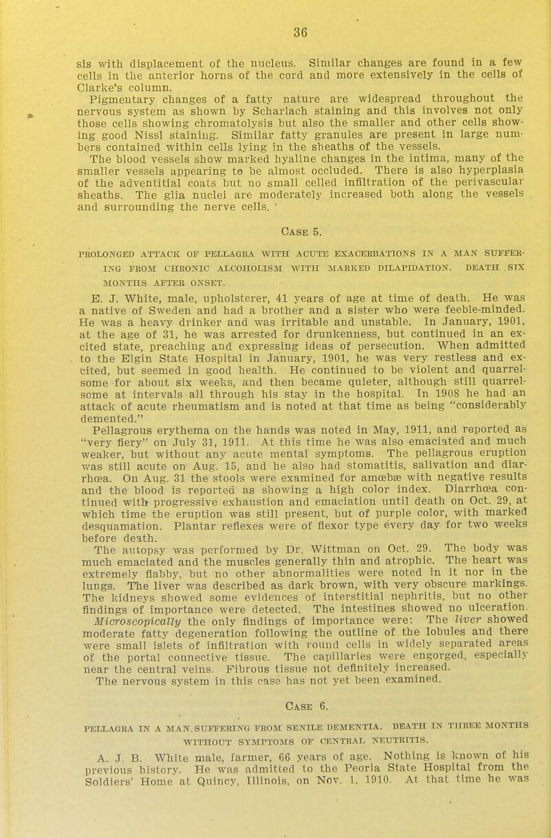 sis with cllsplacement of the nucleus. Similar changes are found in a few cells in the anterior horns of the cord and more extensively in the cells of Clarke's column. Pigmentary changes of a fatty nature are widespread throughout the nervous system as shown by Scharlach staining and this involves not only those cells showing chromatolysis but also the smaller and other cells show- ing good Nissl staining. Similar fatty granules are present in large num- bers contained within cells lying in the sheaths of the vessels. The blood vessels show marked hyaline changes in the intima, many of the smaller vessels appearing to be almost occluded. There is also hyperplasia of the adventitial coats but no small celled infiltration of the perivascular sheaths. The glia nuclei are moderately increased both along the vessels and surrounding the nerve cells. ■ Case 5. prolonged attack of pellagra with acute exacerbations in a man suffer- ing from chronic alcoholism with marked dilapidation. death six months after onset. E. J. White, male, upholsterer, 41 years of age at time of death. He was a native of Sweden and had a brother and a sister who were feeble-minded. He was a heavy drinker and was irritable and unstable. In January, 1901, at the age of 31, he was arrested for drunkenness, but continued in an ex- cited state, preaching and expressing ideas of persecution. When admitted to the Elgin State Hospital in January, 1901, he was very restless and ex- cited, but seemed in good health. He continued to be violent and quarrel- some for about six weeks, and then became quieter, although still quarrel- some at intervals all through his stay in the hospital. In 1908 he had an attack of acute rheumatism and is noted at that time as being considerably demented. Pellagrous erythema on the hands was noted in May, 1911, and reported as very fiery on July 31, 1911. At this time he was also emaciated and much weaker, but without any acute mental symptoms. The pellagrous eruption vs^as still acute on Aug. 15, and he also had stomatitis, salivation and diar- rhoea. On Aug. 31 the stools were examined for amoebae with negative results and the blood is reported as shov/ing a high color index. Diarrhoea con- tinued with progressive exhaustion and emaciation until death on Oct. 29, at which time the eruption was still present, but of purple color, with marked desquamation. Plantar reflexes were of flexor type every day for two weeks before death. The autopsy was performed by Dr. Wittman on Oct. 29. The body was much emaciated and the muscles generally thin and atrophic. The heart was extremely flabby, but no other abnormalities were noted in it nor in the lungs. The liver was described as dark brown, with very obscure markings. The kidneys showed some evidences of interstitial nephritis, but no other findings of importance were detected. The intestines showed no ulceration. Microscopically the only findings of importance were: The liver showed moderate fatty degeneration following the outline of the lobules and there were small islets of infiltration with round cells in widely separated areas of the portal connective tissue. The capillaries were engorged, especially near the central veins. Fibrous tissue not definitely increased. The nervous system in this case has not yet been examined. Case 6. PELLAGRA IN A MAN SUFFERING FROM SENILE DEMENTIA. DEATH IN THREE MONTHS WITHOUT SYMPTOMS OF CENTRAL NEUTRITIS. A. J. B. White male, farmer, 66 years of age. Nothing is known of his previous history. He was admitted to the Peoria State Hospital from the Soldiers' Home at Quincy, Illinois, on Nov. 1. 1910. At that time he was