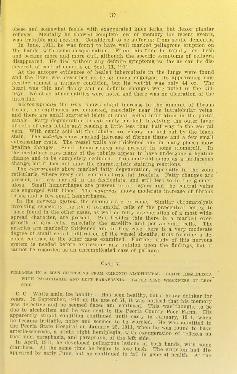 obese and somewhat feeble with exaggerated knee jerks, but flexor plantar reflexes. Mentally he showed complete loss of memory for recent events, was irritable and peevish. Considered to be suffering from senile dementia. In June, 1911, he was found to have well marked pellagrous eruption on the hands, with some desquamation. From this time he rapidly lost flesh and became more and more dull, although the specific symptoms of pellagra disappeared. He died without any definite symptoms, so far as can be dis- covered, of central neuritis on Sept. 11, 1911. At the autopsy evidences of healed tuberculosis in the lungs were found and the liver was described as being much engorged, its appearance sug- gesting almost a nutmeg condition, but its weight was only 44 oz. The heart was thin and flabby and no definite changes were noted in the kid- neys. No other abnormalities were noted and there was no ulceration of the intestine. Microscopically the liver shows slight increase in the amount of fibrous tissue, the capillaries are engorged, especially near the intralobular veins, and there are small scattered islets of small celled infilti-ation in the portal canals. Fatty degeneration is extremely marked, involving the outer layer of cells of each lobule and ceasing a little less than half way to the central vein. With osmic acid all the lobules are cleary marked out by the black stain. The kidneys show marked increase of fibrous tissue and a few small subcapsular cysts. The vessel walls are thickened and in many places show hyaline changes. Small hemorrhages are present in some glomeruli. In the medullary rays many of the tubules appear to have undergone a hyaline change and to be completely occluded. This material suggests a lardaceous change, but it does not shov/ the characteristic staining reactions. The suprarenals show marked fatty degeneration, especially in the zona reticularis, where every cell contains large fat droplets. Fatty changes are present, but less marked in the fasciculata, and still less so in the glomer- ulosa. Small hemorrhages are present in all layers and the central veins are engorged with blood. The pancreas shows moderate increase of fibrous tissue and a few small hemorrhages. In the nervous system the changes are extreme. Similar chromatolysis involving especially the giant pyramidal cells of the przecentral cortex to those found in the other cases, as well as fatty degeneration of a most wide- spread character, are present. But besides this there is a marked over- growth of glia cells, especially the satellite and perivascular cells. The arteries are markedly thickened and in this case there is a very moderate degree of small celled infiltration of the vessel sheaths, thus forming a de- cided contrast to the other cases examined. Further study of this nervous system is needed before expressing any opinion upon the findings, but it cannot be regarded as an uncomplicated case of pellagra. Case 7. pellagra in a man suffering from chronic aloohousm. right hemiplegia with paraphasia and left parapraxia. later also weakness of left* SIDE. C. C. White male, ice handler. Has been healthy, but a heavy drinker for years. In September, 1910, at the age of 51, it was noticed that his memory was defective and he seemed dazed and confused. This was~ thought to be due to alcoholism and he was sent to the Peoria County Poor Farm His apparently stupid condition continued until early in January, 1911 when he became irritable, noisy and seemed to be worried. He was admitted to the Peoria State Hospital on January 25, 1911, when he was found to have arterio-sclerosis, a slight right hemiplegia, with exaggeration of reflexes on that side, paraphasia, and parapraxia of the left side. In April, 1911, he developed pellagrous lesions of both hands with some diarrhoea. At the same time he began to lose flesh. The eruption had dis- appeared by early June, but he continued to fail in general health \t the
