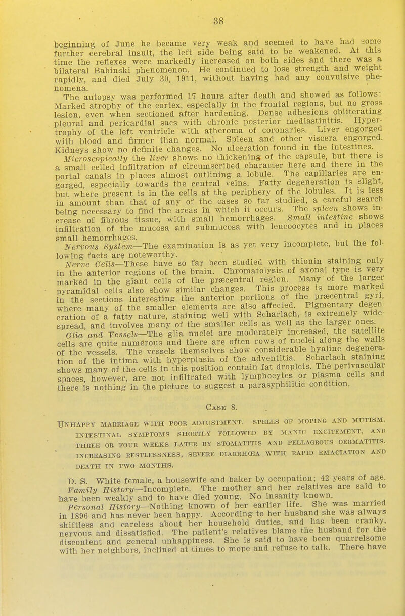 beginning of June lie became very weali and seemed to have had 'iome further cerebral insult, the left side being said to be weakened. At this time the reflexes were markedly increased on both sides and there was a bilateral Babinski phenomenon. He continued to lose strength and weight rapidly, and died July 30, 1911, without having had any convulsive phe- nomena. The autopsy was performed 17 hours after death and showed as follows: Marked atrophy of the cortex, especially in the frontal regions, but no gross lesion, even when sectioned after hardening. Dense adhesions obliterating pleural and pericardial sacs with chronic posterior mediastinitis. Hyper- trophy of the left ventricle with atheroma of coronaries. Liver engorged with blood and firmer than normal. Spleen and other viscera engorged. Kidneys show no definite changes. No ulceration found in the intestines. Microscopically the liver shows no thickening of the capsule, but there is a small celled infiltration of circumscribed character here and there in the portal canals in places almost outlining a lobule. The capillaries are en- gorged especially towards the central veins. Fatty degeneration is slight, but where present is in the cells at the periphery of the lobules. It is less in amount than that of any of the cases so far studied, a careful search being necessary to find the areas in which it occurs. The spleen shows in- crease of fibrous tissue, with small hemorrhages. Small intestine shows infiltration of the mucosa and submucosa with leucoocytes and in places small hemorrhages. . , ^ ^. ^.i, * i Nervous System—The examination is as yet very incomplete, but tne roi- lowing facts are noteworthy. . . ^ . . , Nerve Cells—These have so far been studied with thionm staining only in the anterior regions of the brain. Chromatolysis of axonal type is very marked in the giant cells of the praecentral region. Many of the larger pyramidal cells also show similar changes. This process is more marked in the sections interesting the anterior portions of the prsecentral gyri, where many of the smaller elements are also affected. Pigmentary degen- eration of a fatty nature, staining well with Scharlach, is extremely wide- spread, and involves many of the smaller cells as well as the larger ones. Glia and Vessels—The glia nuclei are moderately increased, the satellite cells are quite numerous and there are often rows of nuclei along the walls of the vessels. The vessels themselves show considerable hyaline degenera- tion of the intima with hyperplasia of the adventitia. Scharlach staining shows many of the cells in this position contain fat droplets. The perivascular spaces, however, are not infiltrated with lymphocytes or plasma cells and there is nothing in the picture to suggest a parasyphilitic condition. Case 8. Unhappy mabbiage with poor adjustment, speixs of moping and mutism. INTESTINAL SYMPTOMS SHORTLY FOLLOWED BY MANIC EXCITEMENT. AND THKEE OB FOUE WEEKS LATER BY STOMATITIS AND PELLAGROUS DERMATITIS. INCREASING RESTLESSNESS, SEVERE DIARRHCEA WITH RAPID EMACIATION AND DEATH IN TWO MONTHS. D S White female, a housewife and baker by occupation; 42 years of age. Family History—Incomplete. The mother and her relatives are said to have been weakly and to have died young. No insanity known. personal Hisfori/—Nothing known of her earlier life. She was married in 1896 and has never been happy. According to her husband she was always shiftless and careless about her household duties, and has been cranky, nervous and dissatisfied. The patient's relatives blame the husband for the discontent and general unhappiness. She is said to have been quarrelsome with her neighbors, inclined at times to mope and refuse to talk. There have