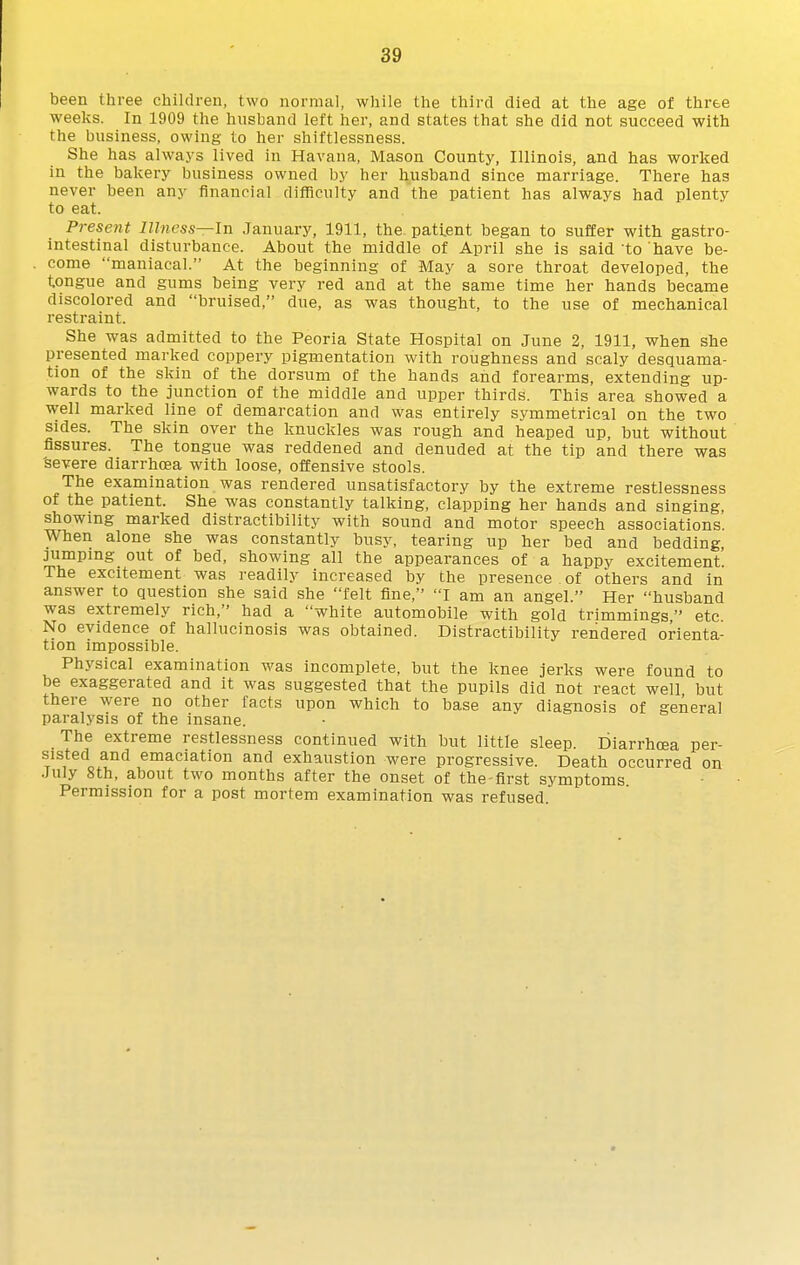been three children, two normal, while the third died at the age of three weeks. In 1909 the husband left her, and states that she did not succeed with the business, owing to her shiftlessness. She has always lived in Havana, Mason County, Illinois, and has worked in the bakery business owned by her husband since marriage. There has never been any financial difficulty and the patient has always had plenty to eat. Present Ilhiess—ln January, 1911, the. patient began to suffer with gastro- intestinal disturbance. About the middle of April she is said to have be- come maniacal. At the beginning of May a sore throat developed, the tongue and gums being very red and at the same time her hands became discolored and bruised, due, as was thought, to the use of mechanical restraint. She was admitted to the Peoria State Hospital on June 2, 1911, when she presented marked coppery pigmentation with roughness and scaly desquama- tion of the skin of the dorsum of the hands and forearms, extending up- wards to the junction of the middle and upper thirds. This area showed a well marked line of demarcation and was entirely symmetrical on the two sides. The skin over the knuckles was rough and heaped up, but without fissures. The tongue was reddened and denuded at the tip and there was 'severe diarrhtsa with loose, offensive stools. The examination was rendered unsatisfactory by the extreme restlessness of the patient. She was constantly talking, clapping her hands and singing, showing marked distractibility with sound and motor speech associations. When alone she was constantly busy, tearing up her bed and bedding, jumping out of bed, showing all the appearances of a happy excitement. The excitement was readily increased by the presence of others and in answer to question she said she felt fine, I am an angel. Her husband was extremely rich, had a white automobile with gold trimmings, etc. No evidence of hallucinosis was obtained. Distractibility rendered orienta- tion impossible. Physical examination was incomplete, but the knee jerks were found to be exaggerated and it was suggested that the pupils did not react well but there were no other facts upon which to base any diagnosis of general paralysis of the insane. The extreme restlessness continued with but little sleep. Diarrhoea per- sisted and emaciation and exhaustion were progressive. Death occurred on July 8th, about two months after the onset of the-first sj'mptoms Permission for a post mortem examination was refused.