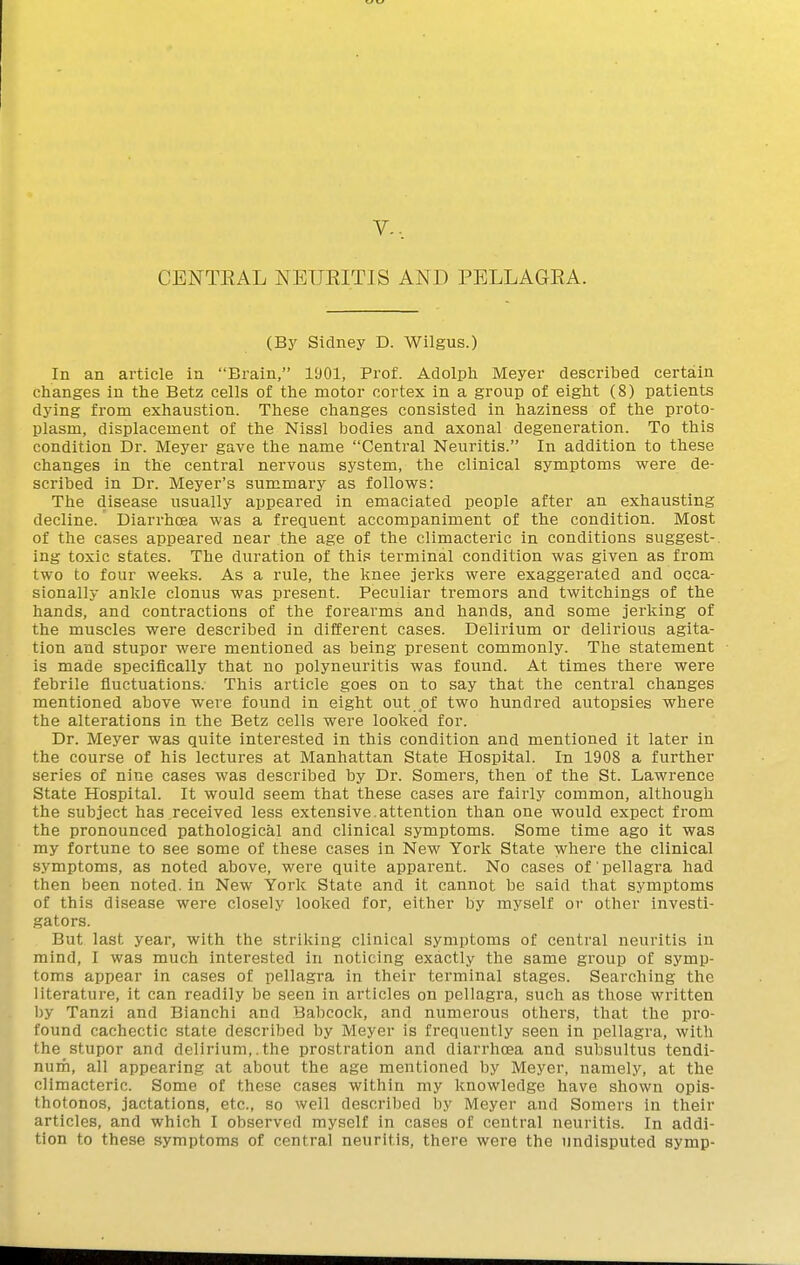 V. CENTEAL NEUKITIS AND PELLAGRA. (By Sidney D. Wilgus.) In an article in Brain, 1901, Prof. Adolph Meyer described certain changes in the Betz cells of the motor cortex in a group of eight (8) patients dying from exhaustion. These changes consisted in haziness of the proto- plasm, displacement of the Nissl bodies and axonal degeneration. To this condition Dr. Meyer gave the name Central Neuritis. In addition to these changes in the central nervous system, the clinical symptoms were de- scribed in Dr. Meyer's summary as follows: The disease usually appeared in emaciated people after an exhausting decline. Diarrhoea was a frequent accompaniment of the condition. Most of the cases appeared near the age of the climacteric in conditions suggest-, ing toxic states. The duration of this terminal condition was given as from two to four weeks. As a rule, the knee jerks were exaggerated and occa- sionally ankle clonus was present. Peculiar tremors and twitchings of the hands, and contractions of the forearms and hands, and some jerking of the muscles were described in different cases. Delirium or delirious agita- tion and stupor were mentioned as being present commonly. The statement is made specifically that no polyneuritis was found. At times there were febrile fluctuations. This article goes on to say that the central changes mentioned above were found in eight out of two hundred autopsies where the alterations in the Betz cells were looked for. Dr. Meyer was quite interested in this condition and mentioned it later in the course of his lectures at Manhattan State Hospital. In 1908 a further series of nine cases was described by Dr. Somers, then of the St. Lawrence State Hospital. It would seem that these cases are fairly common, although the subject has received less extensive.attention than one would expect from the pronounced pathological and clinical symptoms. Some time ago it was my fortune to see some of these cases in New York State where the clinical symptoms, as noted above, were quite apparent. No cases of pellagra had then been noted, in New York State and it cannot be said that symptoms of this disease were closely looked for, either by myself or other investi- .^ators. But last year, with the striking clinical symptoms of central neuritis in mind, I was much interested in noticing exactly the same group of symp- toms appear in cases of pellagra in their terminal stages. Searching the literature, it can readily be seen in articles on pellagra, such as those written by Tanzi and Bianchi and Babcock, and numerous others, that the pro- found cachectic state described by Meyer is frequently seen in pellagra, with the stupor and delirium,.the prostration and diarrhoea and subsultus tendi- nuih, all appearing at about the age mentioned by Meyer, namely, at the climacteric. Some of these cases within my knowledge have shown opis- thotonos, jactations, etc., so well described by Meyer and Somers in their articles, and which I observed myself in cases of central neuritis. In addi- tion to these symptoms of central neuritis, there were the undisputed symp-