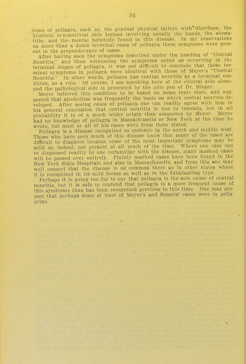 toms of pellagra, such as, the gradual physical failure with diarrhoja; the bilateral symmetrical skin lesions involving usually the hands, the stoma- titis- and the-mental hebetude found in this disease. In my observations on more than a dozen terminal cases of pellagra these symptoms were pres- ent in the preponderance of cases. _ After having seen the symptoms described under the heading ot Central Neuritis, and then witnessing the symptoms noted as occurring in the terminal stages of pellagra, it was not difficult to conclude that these ter- minal symptoms in pellagra were identical with those of Meyer's Central Neuritis. In other words, pellagra has central neuritis as a terminal con- dition, as a rule. Of course, I am-speaking here of the clinical side alone, and the pathological side is presented by the able pen of Dr. Singer. ■ Meyer believed this condition to be based on some toxic state, arid sug- gested that alcoholism was frequently the basis on which central neuritis de- veloped. After seeing cases of pellagra one can readily agree with him in his general conclusion that central neuritis is due to toxemia, but m all probability it is of a much wider origin than suspected hy Meyer. Meyer had no knowledge of pellagra in Massachusetts or New York at the time he wrote, but most or all of his cases were from those states. Pellagra is a disease recognized as endemic in the south and middle west. Those who have seen much of this disease know that many of the cases are difficult to diagnose because some of the most important symptoms may be mild or, indeed, not present at all much of the time. Where one case can be diagnosed readily by one unfamiliar with the disease, many masked cases will be passed over entirely. Plainly marked cases have been found in the New York State Hospitals and also in Massachusetts, and from this ene may well suspect that the disease is as common there as in other states where it is recognized in its mild forms as well as in the fulminating type. Perhaps it is going too far to say that pellagra is the sole cause of central neuritis, hut it is safe to contend that pellagra is a more frequent cause of this syndrome than has been recognized previous to this time. One may sus- pect that perhaps some at least of Meyer's and Somers' cases were in pella- grins.