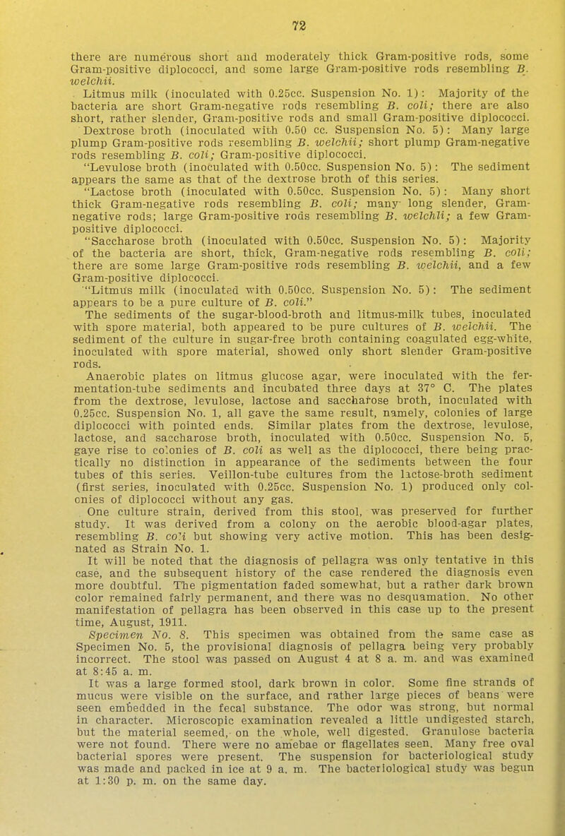 there are numerous short aud moderately thick Gram-positive rods, some Gram-positive diplococci, and some large Gram-positive rods resembling B. welcMi. Litmus milk (inoculated with 0.25cc. Suspension No. 1): Majority of the bacteria are short Gram-negative ro(3s resembling B. coli; there are also short, rather slender. Gram-positive rods and small Gram-positive diplococci. Dextrose broth (inoculated with 0.50 cc. Suspension No. 5): Many large plump Gram-positive rods resembling B. welchii; short plump Gram-negative rods resembling B. coli; Gram-positive diplococci. Levulose broth (inoculated with O.BOcc. Suspension No. 5): The sediment appears the same as that of the dextrose broth of this series. Lactose broth (inoculated with O.SOcc. Suspension No. 5): Many short thick Gram-negative rods resembling B. coli; many long slender, Gram- negative rods; large Gram-positive rods resembling B. welchii; a few Gram- positive diplococci. Saccharose broth (inoculated with 0.50cc. Suspension No. 5): Majority of the bacteria are short, thick. Gram-negative rods resembling B. coli; there are some large Gram-positive rods resembling B. tvelchii, and a few Gram-positive diplococci. Litmus milk (inoculated with O.SOcc. Suspension No. 5): The sediment appears to be a pure culture of B. coli. The sediments of the sugar-blood-broth and litmus-milk tubes, inoculated with spore material, both appeared to be pure cultures of B. welchii. The sediment of the culture in sugar-free broth containing coagulated egg-white, inoculated with spore material, showed only short slender Gram-positive rods. Anaerobic plates on litmus glucose agar, were inoculated with the fer- mentation-tube sediments and incubated three days at 37° C. The plates from the dextrose, levulose, lactose and sacchai-ose broth, inoculated with 0.25CC. Suspension No. 1, all gave the same result, namely, colonies of large diplococci with pointed ends. Similar plates from the dextrose, levulose, lactose, and saccharose broth, inoculated with 0.50cc. Suspension No. 5, gaye rise to colonies of B. coli as well as the diplococci, there being prac- tically no distinction in appearance of the sediments between the four tubes of this series. Veillon-tube cultures from the lactose-broth sediment (first series, inoculated with 0.25cc. Suspension No. 1) produced only col- onies of diplococci without any gas. One culture strain, derived from this stool, was preserved for further study. It was derived from a colony on the aerobic blood-agar plates, resembling B. co'i but showing very active motion. This has been desig- nated as Strain No. 1. It will be noted that the diagnosis of pellagra was only tentative in this case, and the subsequent history of the case rendered the diagnosis even more doubtful. TTie pigmentation faded somewhat, but a rather dark brown color remained fairly permanent, and there was no desquamation. No other manifestation of pellagra has been observed in this case up to the present time, August, 1911. Specimen No. 8. This specimen was obtained from the same case as Specimen No. 5, the provisional diagnosis of pellagra being very probably incorrect. The stool was passed on August 4 at 8 a. m. and was examined at 8:45 a. m. It was a large formed stool, dark brown in color. Some fine strands of mucus were visible on the surface, and rather large pieces of beans were seen embedded in the fecal substance. The odor was strong, but normal in character. Microscopic examination revealed a little undigested starch, but the material seemed, on the whole, well digested. Granulose bacteria were not found. There were no am'ebae or flagellates seen. Many free oval bacterial spores were present. The suspension for bacteriological study was made and packed in ice at 9 a. m. The bacteriological study was begun at 1:30 p. m. on the same day.