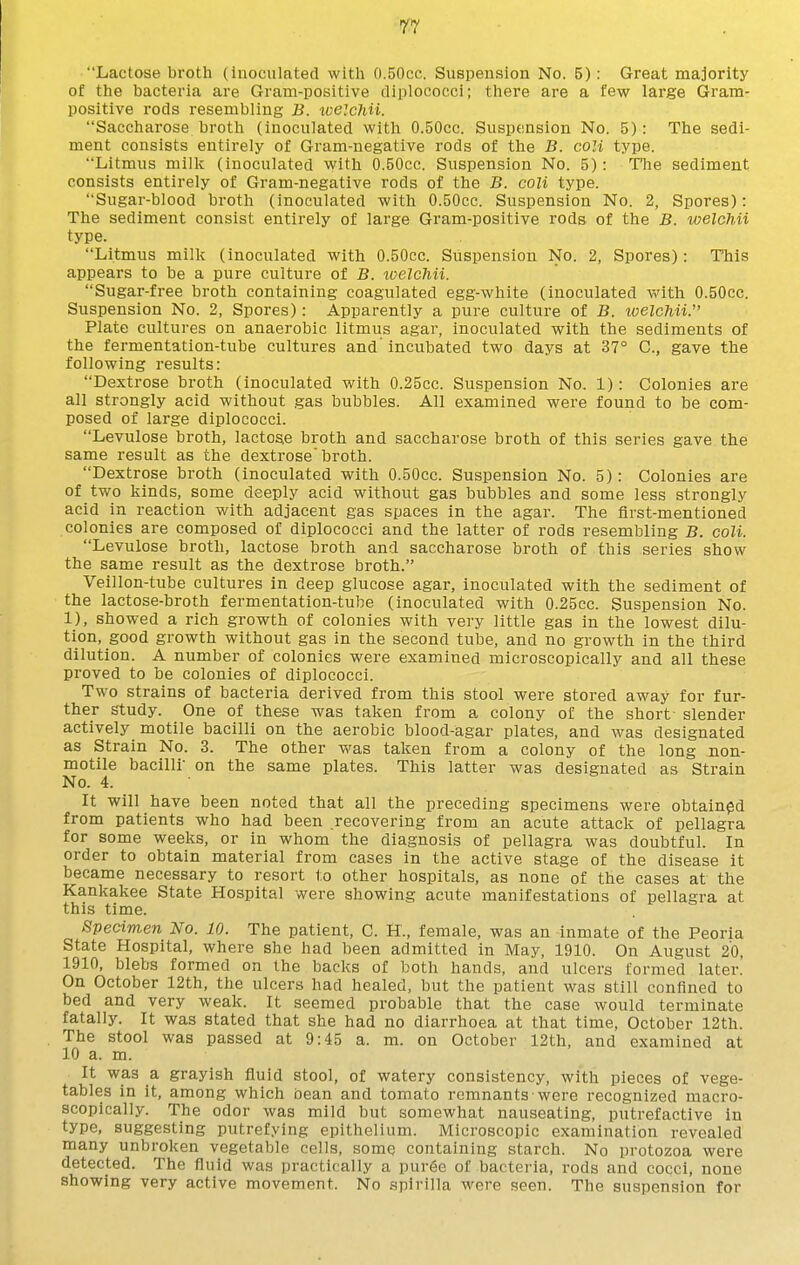 n Lactose broth (inoculated with O.SOcc. Suspension No. 5): Great majority of the bacteria are Gram-positive dlplococci; there are a few large Gram- positive rods resembling B. icelchii. Saccharose broth (inoculated with O.SOcc. Suspension No. 5): The sedi- ment consists entirely of Gram-negative rods of the B. coli type. Litmus milk (inoculated with 0.50cc. Suspension No. 5): The sediment consists entirely of Gram-negative rods of the B. coli type. Sugar-blood broth (inoculated with O.SOcc. Suspension No. 2, Spores): The sediment consist entirely of large Gram-positive rods of the B. welchii type. Litmus milk (inoculated with O.SOcc. Suspension No. 2, Spores): This appears to be a pure culture of B. loelcMi. Sugar-free broth containing coagulated egg-white (inoculated with O.SOcc. Suspension No. 2, Spores): Apparently a pure culture of B. ivelchii. Plate cultures on anaerobic litmus agar, inoculated with the sediments of the fermentation-tube cultures and'incubated two days at 37° C, gave the following results: Dextrose broth (inoculated with 0.25cc. Suspension No. 1): Colonies are all strongly acid without gas bubbles. All examined were found to be com- posed of large diplococci. Levulose broth, lactose broth and saccharose broth of this series gave the same result as the dextrose'broth. Dextrose broth (inoculated with O.SOcc. Suspension No. S): Colonies are of two kinds, some deeply acid without gas bubbles and some less strongly acid in reaction with adjacent gas spaces in the agar. The first-mentioned colonies are composed of diplococci and the latter of rods resembling B. coli. Levulose broth, lactose broth and saccharose broth of this series show the same result as the dextrose broth. Veillon-tube cultures in deep glucose agar, inoculated with the sediment of the lactose-broth fermentation-tube (inoculated with 0.2Scc. Suspension No. 1), showed a rich growth of colonies with very little gas in the lowest dilu- tion, good growth without gas in the second tube, and no growth in the third dilution. A number of colonies were examined microscopically and all these proved to be colonies of diplococci. Two strains of bacteria derived from this stool were stored away for fur- ther study. One of these was taken from a colony of the short slender actively motile bacilli on the aerobic blood-agar plates, and was designated as Strain No. 3. The other was taken from a colony of the long non- motile bacilli- on the same plates. This latter was designated as Strain No. 4. ■ It will have been noted that all the preceding specimens were obtained from patients who had been recovering from an acute attack of pellagra for some weeks, or in whom the diagnosis of pellagra was doubtful. In order to obtain material from cases in the active stage of the disease it became necessary to resort to other hospitals, as none of the cases at the Kankakee State Hospital were showing acute manifestations of pellagra at this time. Specimen No. 10. The patient, C. H., female, was an inmate of the Peoria State Hospital, where she had been admitted in May, 1910. On August 20, 1910, blebs formed on the backs of both hands, and ulcers formed later. On October 12th, the ulcers had healed, but the patient was still confined to bed and very weak. It seemed probable that the case would terminate fatally. It was stated that she had no diarrhoea at that time, October 12th. The stool was passed at 9:4S a. m. on October 12th, and examined at 10 a. m. It was a grayish fluid stool, of watery consistency, with pieces of vege- tables in it, among which bean and tomato remnants-were recognized macro- scopically. The odor was mild but somewhat nauseating, putrefactive in type, suggesting putrefying epithelium. Microscopic examination revealed many unbroken vegetable cells, some containing starch. No protozoa were detected. The fluid was practically a puree of bacteria, rods and cocci, none showing very active movement. No spirilla were seen. The suspension for