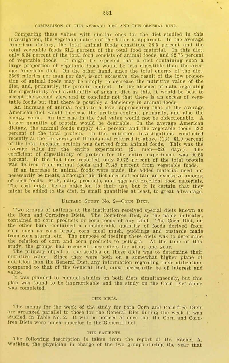 COMPARISON OF THE AVERAGE DIET AND THE GENERAL DIET. Comparing these values with similar ones for the diet studied in this investigation, the vegetable nature of tlie latter is apparent. In the average American dietary, the total animal foods constitute 38.5 percent and the total vegetable foods 61.2 percent of the total food material. In this diet, only 8.24 percent of the total food consists of animal foods, and 82.75 percent of vegetable foods. It might be expected that a diet containing sucn a large proportion of vegetable foods would be less digestible than the aver- age American diet. On the other hand, since the total energy of the diet, 2568 calories per man per day, is not excessive, the result of the low propor- tion of animal foods may be simply to decrease the nutritive value of the diet, and, primarily, the protein content. In the absence of data regarding the digestibility and availability of such a diet as this, it would be best to accept the second view, and to conclude not that there is an excess of vege- table foods but that there is possibly a deficiency in animal foods. An increase of animal foods to a level approaching that of the average American diet would increase the protein content, primarily, and also the energy value. An increase in the fuel value would not be objectionable. A larger quantity of protein would be desirable. In the average American dietary, the animal foods supply 47.5 percent and the vegetable foods 52.3 percent of the total protein. In the nutrition investigations conducted recently at the University of Illinois and referred to above (13), 61.0 percent of the total ingested protein was derived from animal foods. This was the average value for the entire experiment (21 men—220 days). The coefficient of digestibility of protein for the entire experiment was 90.55 percent. In the diet here reported, only 30.75 percent of the total protein was derived from animal foods and 79.49 percent from vegetable foods. If an increase in animal foods were made, the added material need not necessarily be meats, although this diet does not contain an excessive amount of such foods. Milk, dairy products, and eggs are excellent food materials. The cost might be an objection to their use, but it is certain that they might be added to the diet, in small quantities at least, to great advantage. DiETAEY Study No. 2—Corn Diet. Two groups of patients at the institution received special diets known as the Corn and Corn-free Diets. The Corn-free Diet, as the name indicates, contained no corn products or corn foods of any kind. The Corn Diet, on the other hand contained a considerable quantity of foods derived from corn such as corn bread, corn meal mush, puddings and custards made from corn starch, etc. The purpose of feeding these diets was to determine the relation of corn and corn products to pellagra. At the time of thi^ study, the groups had received these diets for about one year. The primary object of the studies on these diets was to determine their nutritive value. Since they were both on a somewhat higher plane of nutrition than the General Diet, any information regarding their utilization, compared to that of the General Diet, must necessarily be of interest and value. It was planned to conduct studies on both diets simultaneously, but this plan was found to be impracticable and the study on the Corn Diet alone was completed. THE DIETS. The menus for the week of the study for both Corn and Corn-free Diets are arranged parallel to those for the General Diet during the week it was studied, in Table No. 2. It will be noticed at once that the Corn and Cora- free Diets were much superior to the General Diet. THE PATIENTS. The following description is taken from the report of Dr. Rachel A. Watkins, the physician in charge of the two groups during the year that