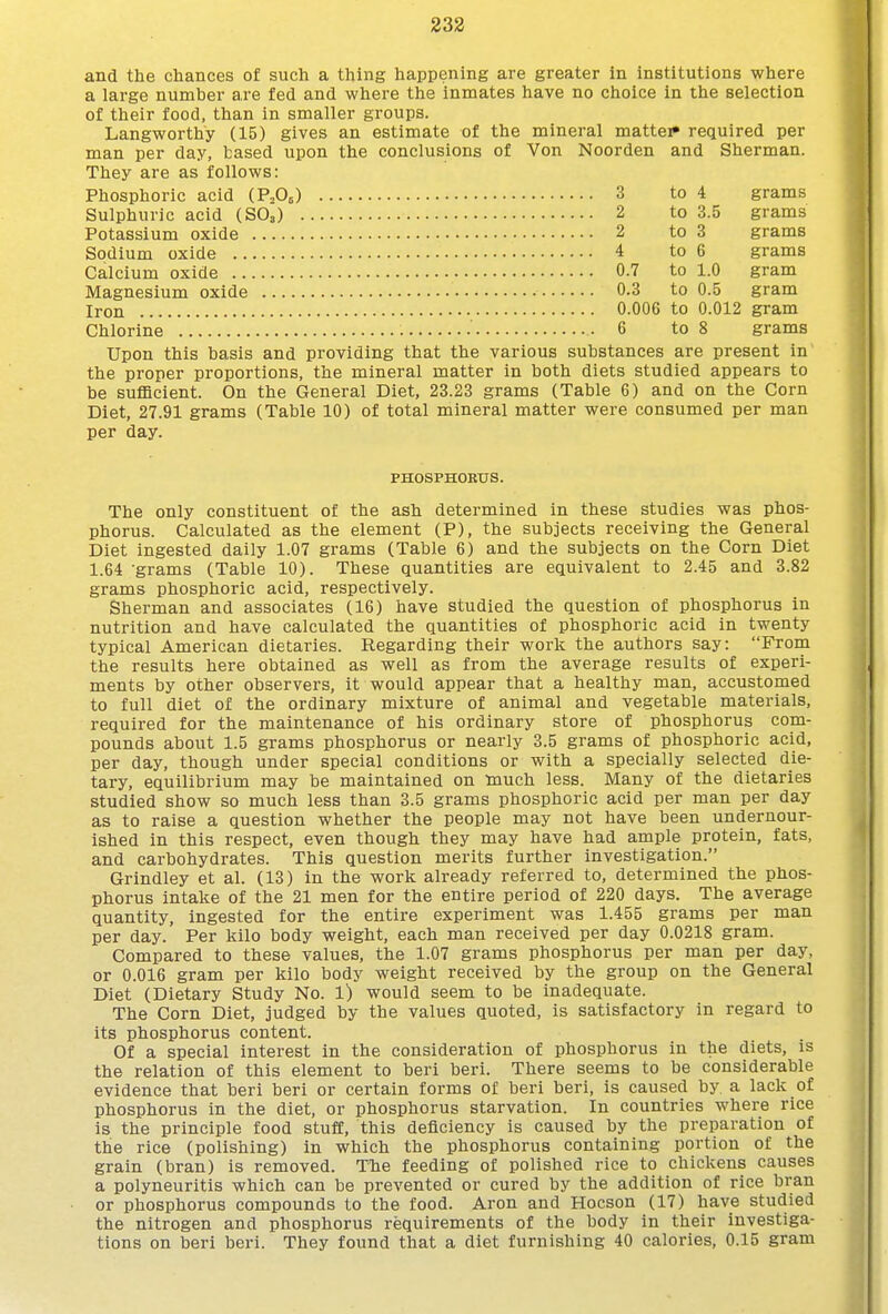 and the chances of such a thing happening are greater in institutions where a large number are fed and where the inmates have no choice in the selection of their food, than in smaller groups. Langworthy (15) gives an estimate of the mineral mattei required per man per day, based upon the conclusions of Von Noorden and Sherman. They are as follows: 3 to 4 grams 2 to 3.5 grams 2 to 3 grams 4 to 6 grams 0.7 to 1.0 gram 0.3 to 0.5 gram 0.006 to 0.012 gram .■ 6 to 8 grams Upon this basis and providing that the various substances are present in the proper proportions, the mineral matter in both diets studied appears to be sufficient. On the General Diet, 23.23 grams (Table 6) and on the Corn Diet, 27.91 grams (Table 10) of total mineral matter were consumed per man per day. PHOSPHOEUS. The only constituent of the ash determined in these studies was phos- phorus. Calculated as the element (P), the subjects receiving the General Diet ingested daily 1.07 grams (Table 6) and the subjects on the Corn Diet 1.64 grams (Table 10). These quantities are equivalent to 2.45 and 3.82 grams phosphoric acid, respectively. Sherman and associates (16) have studied the question of phosphorus in nutrition and have calculated the quantities of phosphoric acid in twenty typical American dietaries. Regarding their work the authors say: From the results here obtained as well as from the average results of experi- ments by other observers, it would appear that a healthy man, accustomed to full diet of the ordinary mixture of animal and vegetable materials, required for the maintenance of his ordinary store of phosphorus com- pounds about 1.5 grams phosphorus or nearly 3.5 grams of phosphoric acid, per day, though under special conditions or with a specially selected die- tary, equilibrium may be maintained on much less. Many of the dietaries studied show so much less than 3.5 grams phosphoric acid per man per day as to raise a question whether the people may not have been undernour- ished in this respect, even though they may have had ample protein, fats, and carbohydrates. This question merits further investigation. Grindley et al. (13) in the work already referred to, determined the phos- phorus intake of the 21 men for the entire period of 220 days. The average quantity, ingested for the entire experiment was 1.455 grams per man per day. Per kilo body weight, each man received per day 0.0218 gram. Compared to these values, the 1.07 grams phosphorus per man per day, or 0.016 gram per kilo body weight received by the group on the General Diet (Dietary Study No. 1) would seem to be inadequate. The Corn Diet, judged by the values quoted, is satisfactory in regard to its phosphorus content. Of a special interest in the consideration of phosphorus in the diets, is the relation of this element to beri beri. There seems to be considerable evidence that beri beri or certain forms of beri beri, is caused by a lack of phosphorus in the diet, or phosphorus starvation. In countries where rice is the principle food stuff, this deficiency is caused by the preparation of the rice (polishing) in which the phosphorus containing portion of the grain (bran) is removed. The feeding of polished rice to chickens causes a polyneuritis which can be prevented or cured by the addition of rice bran or phosphorus compounds to the food. Aron and Hocson (17) have studied the nitrogen and phosphorus requirements of the body in their investiga- tions on beri beri. They found that a diet furnishing 40 calories, 0.15 gram
