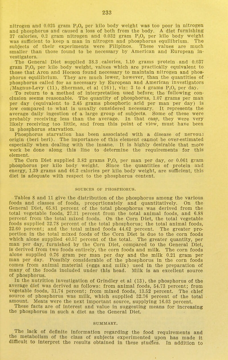 nitrogen and 0.025 gram PoOj per kilo body weight was too poor in nitrogen and phosphorus and caused a loss of both from the body. A diet furnishing 37 calories, 0.2 gram nitrogen and 0.032 gram PnOj per kilo body weight was sufficient to keep a man in nitrogen and phosphorus equilibrium. The subjects of their experiments were Filipinos. These values are much smaller than those found to be necessary by American and European in- vestigators. The General Diet supplied 38.3 , calories, 1.10 grams protein and 0.037 gram P^Oj per kilo body weight, values which are practically equivalent to those that Aron and Hocson found necessary to maintain nitrogen and phos- phorus equilibrium. They are much lower, however, than the quantities of phosphorus called for as necessary by European and American Investigators /Magnus-Levy (11), Sherman, et al (16)], viz: 3 to 4 grams P5O5 per day. To return to a method of Interpretation used before; the following con- clusion seems reasonable. The quantity of phosphorus, 1.07 grams per man per day (equivalent to 2.45 grams phosphoric acid per man per day) is low compared to what Is usually considered necessary. It represents the average daily ingestion of a large group of subjects. Some of these were probably receiving less than the average. In that case, they were very likely receiving too little, and from this point of view, must have been in phosphorus starvation. Phosphorus starvation has been associated with a disease of nervou.3 origin (berl berl). The importance of this element cannot be over-estimated especially when dealing with the Insane. It is highly desirable that more work be done along this line to determine the requirements for this element. The Corn Diet supplied 3.82 grams PoO^ per man per day, or 0.061 gram phosphorus per kilo body weight. Since the quantities of jprotein and energy, 1.39 grams and 46.2 calories per kilo, body weight, are sufficient, this diet is adequate with respect to the phosphorus content. SOUKCES OF PHOSPHORtrS. Tables 8 and 11 give the distribution of the phosphorus among the various foods and classes of foods, proportionately and quantitatively. On the General Diet, 65.81 percent of the total phosphorus was derived from the total vegetable foods, 27.31 percent from the total animal foods, and 6.88 percent from the total mixed foods. On the Corn Diet, the total vegetable foods supplied 32.78 percent of the total phosphorus; the total animal foods, 22.60 percent; and the total mixed foods 44.62 percent. The greater pro- portion in the total mixed foods of the Corn Diet is due to the corn foods which alone supplied 40.57 percent of the total. The greater quantity, per man per day, furnished by the Corn Diet, compared to the General Diet, is derived from two foods entirely, the corn foods and milk. The corn foods alone supplied 0.76 gram per man per day and the milk 0.21 gram per man per day. Possibly considerable of the phosphorus in the corn foods comes from animal material (eggs and milk) used In the preparation of many of the foods included under this head. Milk is an excellent source of phosphorus. In the nutrition investigation of Grindley et al (13), the phosphorus of the average diet was derived as follows: from animal foods, 54.73 percent; from vegetable foods, 31.74 percent; from mixed foods, 13.52 percent. The chief source of phosphorus was milk, which supplied 32.76 percent of the total amount. Meats were the next Important source, supplying 16.03 percent. These facts are of interest and value in suggesting means for increasing the phosphorus in such a diet as the General Diet. SUMMARY. The lack of definite information regarding the food requirements and the metabolism of the class of subjects experimented upon has made it difficult to interpret the results obtained in these studies. In addition to