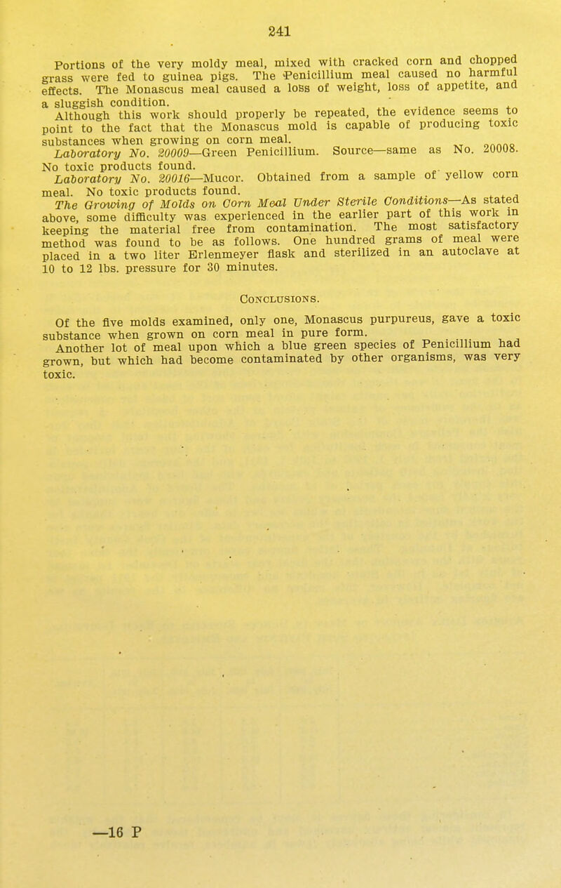 Portions of the very moldy meal, mixed with cracked corn and chopped grass were fed to guinea pigs. The 'Penicillium meal caused no harmful effects. The Monascus meal caused a loss of weight, loss of appetite, and a sluggish condition. ' Although this work should properly be repeated, the evidence seems to point to the fact that the Monascus mold is capable of producing toxic substances when growing on corn meal. Laboratory No. 20009—Green Penicillium. Source—same as No. No toxic products found. Laboratory No. 20016—Mncor. Obtained from a sample of yellow corn meal. No toxic products found. . . 4. ^ The Growing of Molds on. Corn Meal Under Sterile Conditions—Aa stated above, some difficulty was experienced in the earlier part of this work in keeping the material free from contamination. The most satisfactory method was found to be as follows. One hundred grams of meal were placed in a two liter Erlenmeyer flask and sterilized in an autoclave at 10 to 12 lbs. pressure for 30 minutes. Conclusions. Of the five molds examined, only one, Monascus purpureus, gave a toxic substance when grown on corn meal in pure form. Another lot of meal upon which a blue green species of Penicillium had grown, but which had become contaminated by other organisms, was very toxic. —16 P