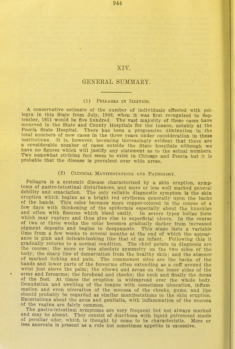 XIV. GENBEAL SUMMAEY. (1) Pejxagea in Illinois. A conservative estimate of tlie number of individuals affected with pel- legra in this State from July, 1909, when it was first recognized to Sep- tember, 1911 would be five hundred. The vast majority of these cases have occurred in the State and County Hospitals for the Insane, notably at the Peoria State Hospital. There has been a progressive diminution in the total numbers of new cases in the three years under consideration in these institutions. It is, however, becoming increasingly evident that there are a considerable number of cases outside the State hospitals although we have no figures which will justify any statement as to the actual numbers. Two somewhat striking foci seem to exist in Chica;go and Peoria but it is probable that the disease is prevalent over wide areas. (2) Clinical Manifestations and Pathology. Pellagra is a systemic disease characterized by a skin eruption, symp- toms of gastro-intestinal disturbances, and more or less well marked general debility and emaciation. The only reliable diagnostic symptom is the skin eruption which begins as a bright red erythema generally upon the backs of the hands. This color becomes more copper-colored in the course of a few days with thickening of the epidermis especially about the knuckles and often with fissures which bleed easily. In severe types bullae form which may rupture and thus give rise to superficial ulcers. In the course of two or three weeks the color becomes gradually darker from increased pigment deposits and begins to desquamate. This stage lasts a variable time from a few weeks to several months at the end of which the appear- ance is pink and deli<;ate-looking like that of an infant. Following this it gradually returns to a normal condition. The chief points in diagnosis are the course; the more or less absolute symmetry on the two sides of the body; the sharp line of demarcation from the healthy skin; and the absence of marked itching and pain. The commonest sites are the backs of the hands and lower parts of the forearms often extending as a cuff around the wrist just above the palm; the elbows and areas, on the inner sides of the arms and forearms; the forehead and cheeks; the neck and finally the dorsa of the feet. At times the eruption is widespread over the whole body. Denudation and swelling of the tongue with sometimes ulceration, infiam- mation and even ulceration of the mucosa of the cheeks, gums, and lips should probably be regarded as similar manifestations to the skin eruption. Excoriations about the anus and genitalia, with inflammation of the mucosa of the vagina are fairly common. The gastro-intestinal symptoms are very frequent but not always marked and may be absent. They consist of diarrhoea with liquid putrescent stools of peculiar odor, which is thought by some to be characteristic. More or less anorexia is present as a rule but sometimes appetite is excessive.