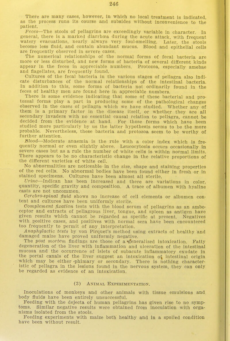 There are many cases, however, in which no local treatment is indicated, as the process runs its course and subsides without inconvenience to the patient. Feces—The stools of pellagrins are exceedingly variable in character. In general, there is a marked diarrhoea during the acute attack, with frequent watery evacuations, nearly always very foul-smelling. Later, the stools become less fluid, and contain abundant mucus. Blood and epithelial cells are frequently observed in severe cases. The numerical relationships of the normal forms of fecal bacteria are more or less disturbed, and new forms of bacteria of several different kinds appear in the feces in appreciable numbers. Protozoa, especially amebae and flagellates, are frequently found. Cultures of the fecal bacteria in the various stages of pellagra also indi- cate disturbances of the normal relationships of the intestinal bacteria. In addition to this, some forms of bacteria not ordinarily found in the feces of healthy men are found here in appreciable numbers. There is some evidence indicating that some of these bacterial and pro- tozoal forms play a part in producing some of the pathological changes observed in the cases of pellagra which we have studied. Whether any of them is a primary factor in the disease itself, or whether they are all secondary invaders with no essential causal relation to pellagra, cannot be decided from the evidence at hand. For those forms which have been studied more particularly by us the latter hypothesis seems to be the more probable. Nevertheless, these bacteria and protozoa seem to be worthy of further attention. Blood—Moderate anaemia is the rule with a color index which is fre- quently normal or even slightly above. Leucocytosis occurs occasionally in severe cases but as a rule the number of white cells is within normal limits. There appears to be no characteristic change in the relative proportions of the different varieties of white cell. No abnormalities are noticeable in the size, shape and staining properties of the red cells. No abnormal bodies have been found either in fresh or in stained specimens. Cultures have been almost all sterile. Urine—Indican has been increased and there are variations in color, quantity, specific gravity and composition. A trace of albumen with hyaline casts are not uncommon. Cerebrospinal fluid shows no increase of cell elements or albumen con- tent and cultures have been uniformly sterile. Complement fixation tests with the blood serum of pellagrins as an ambo- ceptor and extracts of pellagrous liver, tongue, and spleen as antigen have given results which cannot be regarded as specific at present. Negatives with positive cases, and positives with normal sera have been encountered too frequently to permit of any interpretation. Anaphylactic tests by von Pirquet's method using extracts of healthy and damaged maize have proved uniformly negative. The post mortem findings are those of a generalized intoxication. Patty degeneration of the liver with inflammation and ulceration of the intestinal mucosa and the occurrence of islets of subacute inflammatory exudate in the portal canals of the liver suggest an intoxication o:^ intestinal origin which may be either -phimary or secondary. There is nothing character- istic of pellagra in the lesions found in the nervous system, they can only be regarded as evidence of an intoxication. (3) Animal Experimentation. Inoculations of monkeys and other animals with tissue emulsions and body fluids have been entirely unsuccessful. Feeding with the dejecta of human pellagrins has given rise to no symp- toms. Similar negative results were obtained from inoculation with orga- nisms isolated from the stools. Feeding experiments with maize both healthy and in a spoiled condition have been without result.