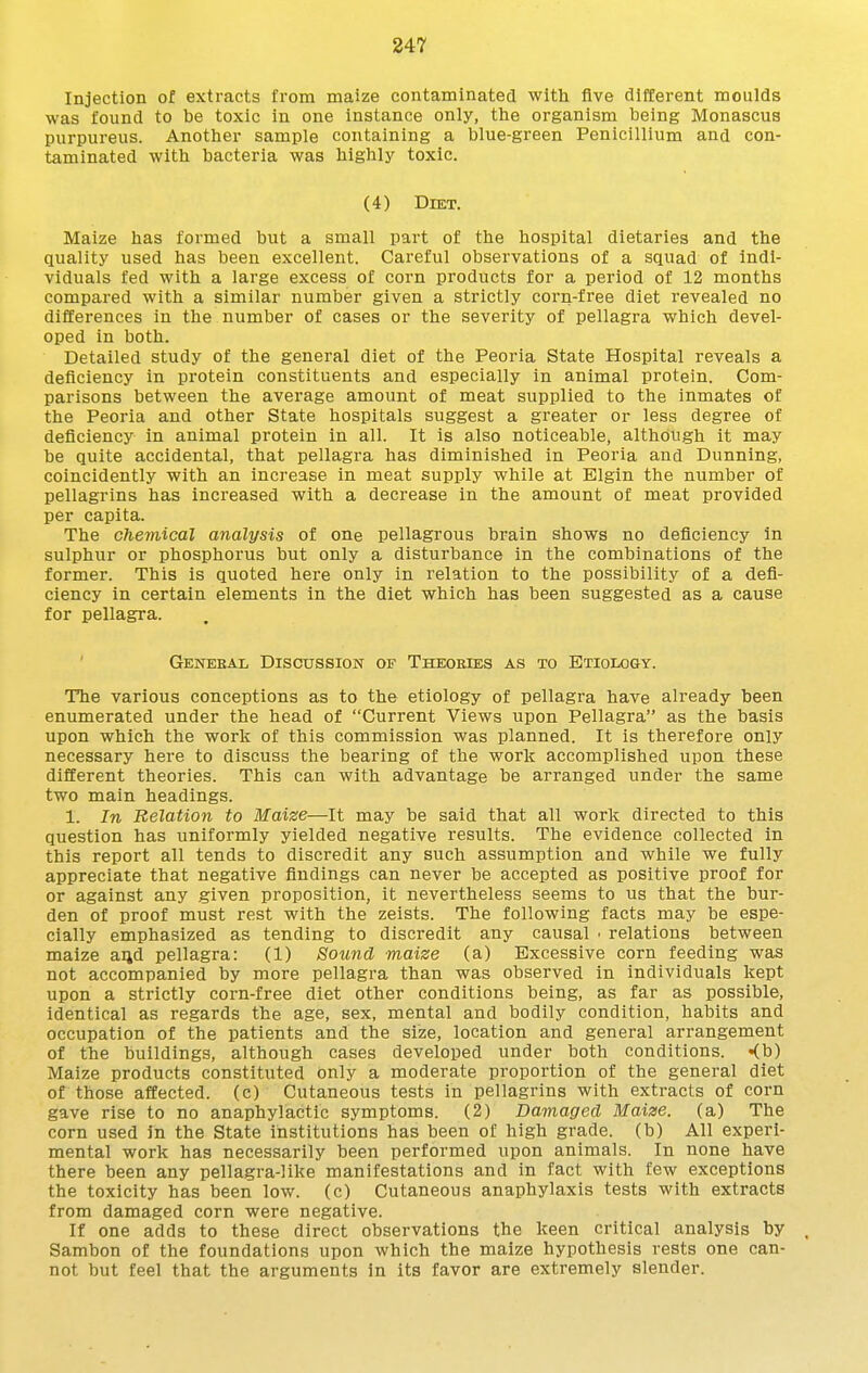 Injection of extracts from maize contaminated with five different moulds was found to be toxic in one instance only, the organism being Monascus purpureus. Another sample containing a blue-green Penicillium and con- taminated with bacteria was highlj^ toxic. (4) Diet. Maize has formed but a small part of the hospital dietaries and the quality used has been excellent. Careful observations of a squad of indi- viduals fed with a large excess of corn products for a period of 12 months compared with a similar number given a strictly corn-free diet revealed no differences in the number of cases or the severity of pellagra which devel- oped in both. Detailed study of the general diet of the Peoria State Hospital reveals a deficiency in protein constituents and especially in animal protein. Com- parisons between the average amount of meat supplied to the inmates of the Peoria and other State hospitals suggest a greater or less degree of deficiency in animal protein in all. It is also noticeable, although it may be quite accidental, that pellagra has diminished in Peoria and Dunning, coincidently with an increase in meat supply while at Elgin the number of pellagrins has increased with a decrease in the amount of meat provided per capita. The chemical analysis of one pellagrous brain shows no deficiency in sulphur or phosphorus but only a disturbance in the combinations of the former. This is quoted here only in relation to the possibility of a defi- ciency in certain elements in the diet which has been suggested as a cause for pellagra. ' Genebal Discussion of Theoeies as to Etiology. The various conceptions as to the etiology of pellagra have already been enumerated under the head of Current Views upon Pellagra as the basis upon which the work of this commission was planned. It is therefore only necessary here to discuss the bearing of the work accomplished upon these different theories. This can with advantage be arranged under the same two main headings. 1. In Relation to Maize—It may be said that all work directed to this question has uniformly yielded negative results. The evidence collected in this report all tends to discredit any such assumption and while we fully appreciate that negative findings can never be accepted as positive proof for or against any given proposition, it nevertheless seems to us that the bur- den of proof must rest with the zeists. The following facts may be espe- cially emphasized as tending to discredit any causal • relations between maize aqd pellagra: (1) Sound maize (a) Excessive corn feeding was not accompanied by more pellagra than was observed in individuals kept upon a strictly corn-free diet other conditions being, as far as possible, identical as regards the age, sex, mental and bodily condition, habits and occupation of the patients and the size, location and general arrangement of the buildings, although cases developed under both conditions. «(b) Maize products constituted only a moderate proportion of the general diet of those affected, (c) Cutaneous tests in pellagrins with extracts of corn gave rise to no anaphylactic symptoms. (2) Damaged Maize, (a) The corn used in the State institutions has been of high grade, (b) All experi- mental work has necessarily been performed upon animals. In none have there been any pellagra-like manifestations and in fact with few exceptions the toxicity has been low. (c) Cutaneous anaphylaxis tests with extracts from damaged corn were negative. If one adds to these direct observations the keen critical analysis by , Sambon of the foundations upon which the maize hypothesis rests one can- not but feel that the arguments in its favor are extremely slender.