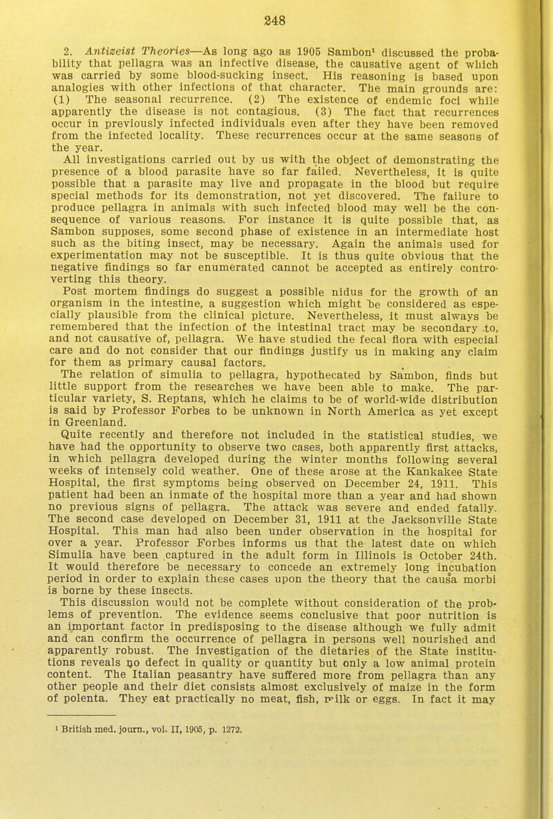 2. Antizeist Theories—As long ago as 1905 Sambon* discussed the proba- bility that pellagra was an infective disease, the causative agent of which was carried by some blood-sucking insect. His reasoning is based upon analogies with other infections of that character. The main grounds are: (1) The seasonal recurrence. (2) The existence of endemic foci while apparently the disease is not contagious. (3) The fact that recurrences occur in previously infected individuals even after they have been removed from the infected locality. These recurrences occur at the same seasons of the year. All investigations carried out by us with the object of demonstrating the presence of a blood parasite have so far failed. Nevertheless, it is quite possible that a parasite may live and propagate in the blood but require special methods for its demonstration, not yet discovered. The failure to produce pellagra in animals with such infected blood may well be the con- sequence of various reasons. For instance it is quite possible that, as Sambon supposes, some second phase of existence in an intermediate host such as the biting insect, may be necessary. Again the animals used for experimentation may not be susceptible. It is thus quite obvious that the negative findings so far enumerated cannot be accepted as entirely contro- verting this theory. Post mortem findings do suggest a possible nidus for the growth of an organism in the intestine, a suggestion which might Tdb considered as espe- cially plausible from the clinical picture. Nevertheless, it must always be remembered that the infection of the intestinal tract may be secondary .to, and not causative of, pellagra. We have studied the fecal flora with especial care and do not consider that our findings justify us in making any claim for them as primary causal factors. The relation of simulia to pellagra, hypothecated by Sambon, finds but little support from the researches we have been able to make. The par- ticular variety, S. Reptans, which he claims to be of world-wide distribution is said by Professor Forbes to be unknown in North America as yet except in Greenland. Quite recently and therefore not included in the statistical studies, we have had the opportunity to observe two cases, both apparently first attacks, in which pellagra developed during the winter months following several weeks of intensely cold weather. One of these arose at the Kankakee State Hospital, the first symptoms being observed on December 24, 1911. This patient had been an inmate of the hospital more than a year and had shown no previous signs of pellagra. The attack was severe and ended fatally. The second case developed on December 31, 1911 at the Jacksonville State Hospital. This man had also been under observation in the hospital for over a year. Professor Forbes informs us that the latest date on which Simulia have been captured in the adult form in Illinois is October 24th. It would therefore be necessary to concede an extremely long incubation period in order to explain these cases upon the theory that the causa morbi is borne by these insects. This discussion would not be complete without consideration of the prob- lems of prevention. The evidence seems conclusive that poor nutrition is an important factor in predisposing to the disease although we fully admit and can confirm the occurrence of pellagra in persons well nourished and apparently robust. The investigation of the dietaries of the State institu- tions reveals ijo defect in quality or quantity but only a low animal protein content. The Italian peasantry have suffered more from pellagra than any other people and their diet consists almost exclusively of maize in the form of polenta. They eat practically no meat, fish, irilk or eggs. In fact it may I British med. journ., vol. II, 1905, p. 1272.