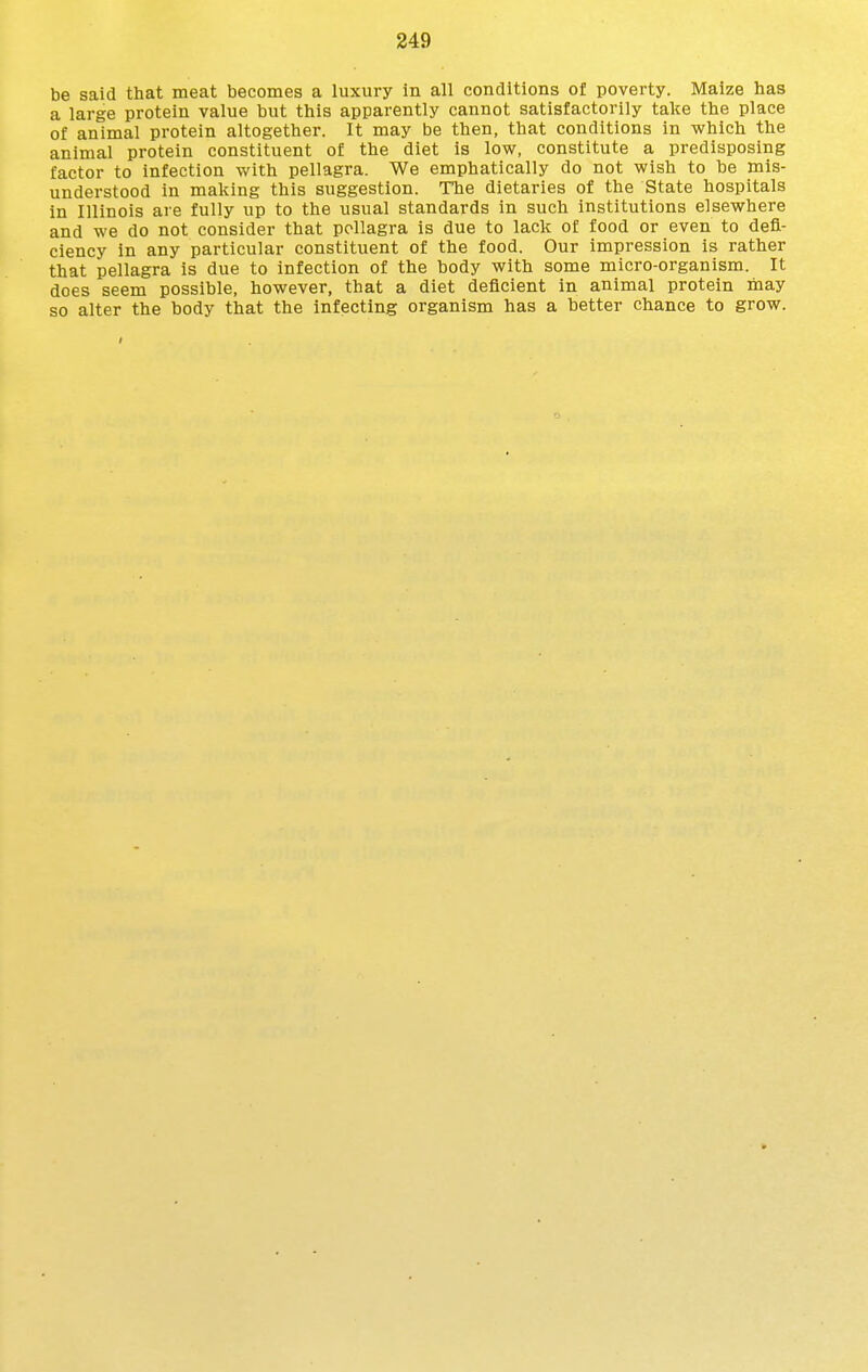 be said that meat becomes a luxury in all conditions of poverty. Maize has a large protein value but this apparently cannot satisfactorily take the place of animal protein altogether. It may be then, that conditions in which the animal protein constituent of the diet is low, constitute a predisposing factor to infection with pellagra. We emphatically do not wish to be mis- understood in making this suggestion. The dietaries of the State hospitals in Illinois are fully up to the usual standards in such institutions elsewhere and we do not consider that pellagra is due to lack of food or even to defi- ciency in any particular constituent of the food. Our impression is rather that pellagra is due to infection of the body with some micro-organism. It does seem possible, however, that a diet deficient in animal protein may so alter the body that the infecting organism has a better chance to grow.