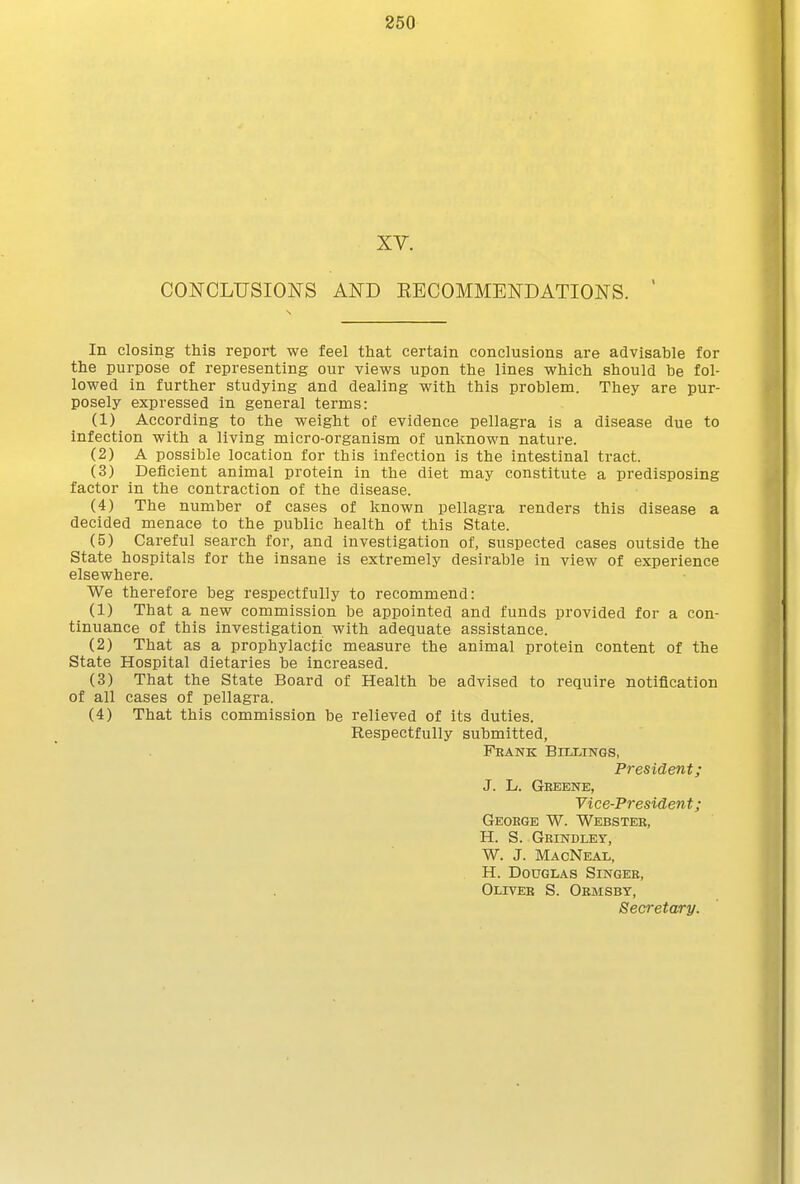 XV. CONCLUSIONS AND EECOMMENDATIONS. In closing this report we feel that certain conclusions are advisable for the purpose of representing our views upon the lines which should be fol- lowed in further studying and dealing with this problem. They are pur- posely expressed in general terms: (1) According to the weight of evidence pellagra is a disease due to infection with a living micro-organism of unknown nature. (2) A possible location for this infection is the intestinal tract. (3) Deficient animal protein in the diet may constitute a predisposing factor in the contraction of the disease. (4) The number of cases of known pellagra renders this disease a decided menace to the public health of this State. (5) Careful search for, and investigation of, suspected cases outside the State hospitals for the insane is extremely desirable in view of experience elsewhere. We therefore beg respectfully to recommend: (1) That a new commission be appointed and funds provided for a con- tinuance of this investigation with adequate assistance. (2) That as a prophylactic measure the animal protein content of the State Hospital dietaries be increased. (3) That the State Board of Health be advised to require notification of all cases of pellagra. (4) That this commission be relieved of its duties. Respectfully submitted, Fbank Billings, President; J. L. Geeene, Yice-President; Geoege W. Webster, H. S. Geindley, W. J. MacNeal, H. Douglas Singer, Oliver S. Ormsby, Secretary.