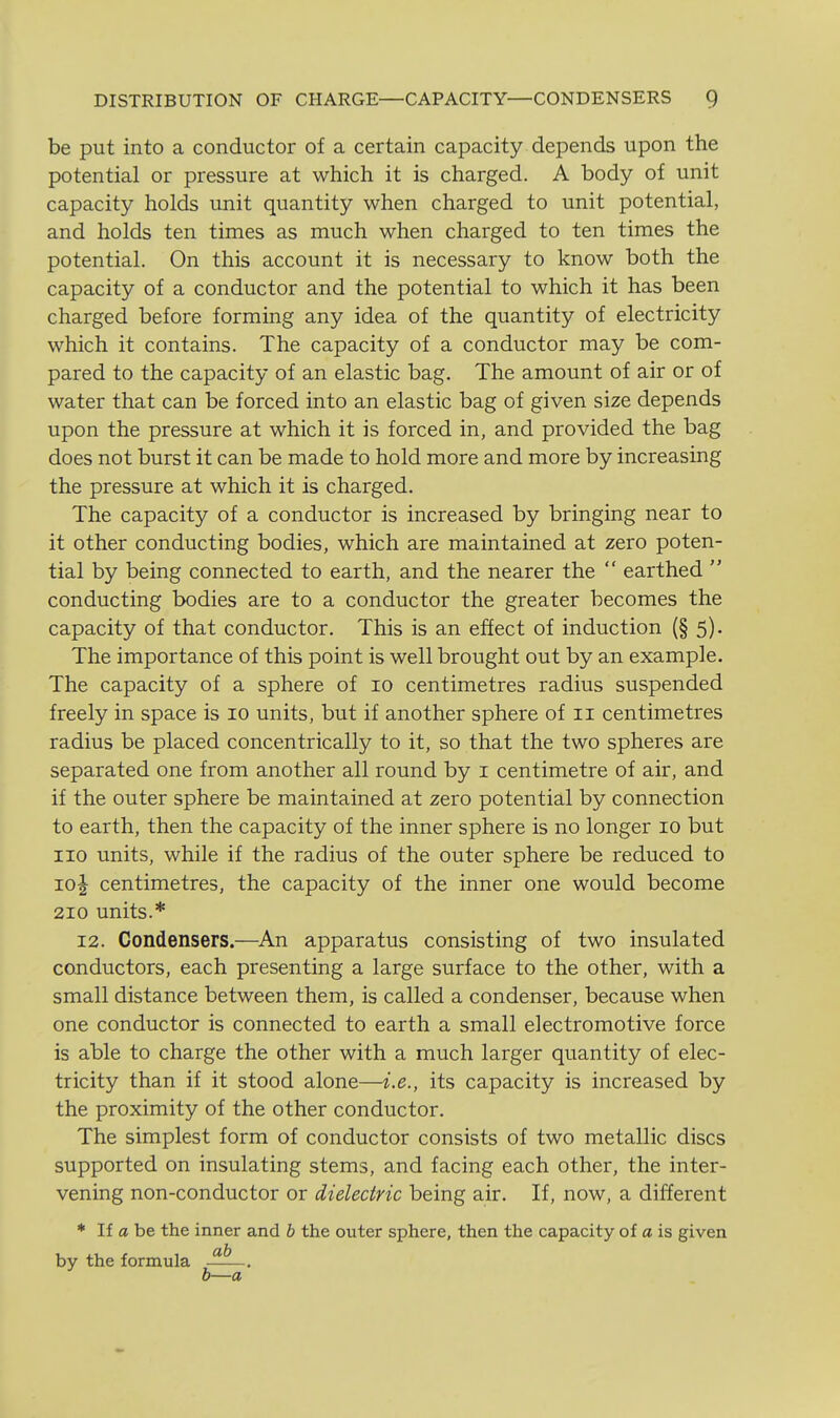 be put into a conductor of a certain capacity depends upon the potential or pressure at which it is charged. A body of unit capacity holds unit quantity when charged to unit potential, and holds ten times as much when charged to ten times the potential. On this account it is necessary to know both the capacity of a conductor and the potential to which it has been charged before forming any idea of the quantity of electricity which it contains. The capacity of a conductor may be com- pared to the capacity of an elastic bag. The amount of air or of water that can be forced into an elastic bag of given size depends upon the pressure at which it is forced in, and provided the bag does not burst it can be made to hold more and more by increasing the pressure at which it is charged. The capacity of a conductor is increased by bringing near to it other conducting bodies, which are maintained at zero poten- tial by being connected to earth, and the nearer the  earthed  conducting bodies are to a conductor the greater becomes the capacity of that conductor. This is an effect of induction (§ 5). The importance of this point is well brought out by an example. The capacity of a sphere of 10 centimetres radius suspended freely in space is 10 units, but if another sphere of 11 centimetres radius be placed concentrically to it, so that the two spheres are separated one from another all round by i centimetre of air, and if the outer sphere be maintained at zero potential by connection to earth, then the capacity of the inner sphere is no longer 10 but 110 units, while if the radius of the outer sphere be reduced to io| centimetres, the capacity of the inner one would become 210 units.* 12. Condensers.—An apparatus consisting of two insulated conductors, each presenting a large surface to the other, with a small distance between them, is called a condenser, because when one conductor is connected to earth a small electromotive force is able to charge the other with a much larger quantity of elec- tricity than if it stood alone—i.e., its capacity is increased by the proximity of the other conductor. The simplest form of conductor consists of two metallic discs supported on insulating stems, and facing each other, the inter- vening non-conductor or dielectric being air. If, now, a different * If a be the inner and b the outer sphere, then the capacity of a is given by the formula —— 0—a