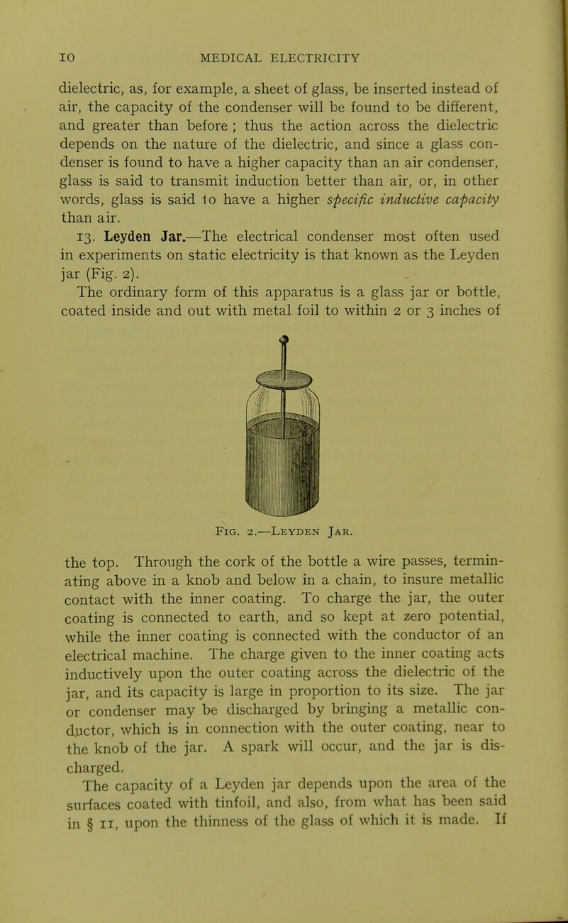 dielectric, as, for example, a sheet of glass, be inserted instead of air, the capacity of the condenser will be found to be different, and greater than before ; thus the action across the dielectric depends on the nature of the dielectric, and since a glass con- denser is found to have a higher capacity than an air condenser, glass is said to transmit induction better than air, or, in other words, glass is said lo have a higher specific inductive capacity than air. 13. Leyden Jar.—The electrical condenser most often used in experiments on static electricity is that known as the Leyden jar (Fig. 2). The ordinary form of this apparatus is a glass jar or bottle, coated inside and out with metal foil to within 2 or 3 inches of Fig. 2.—Leyden Jar. the top. Through the cork of the bottle a wire passes, termin- ating above in a knob and below in a chain, to insure metallic contact with the inner coating. To charge the jar, the outer coating is connected to earth, and so kept at zero potential, while the inner coating is connected with the conductor of an electrical machine. The charge given to the inner coating acts inductively upon the outer coating across the dielectric of the jar, and its capacity is large in proportion to its size. The jar or condenser may be discharged by bringing a metallic con- ductor, which is in connection with the outer coating, near to the knob of the jar. A spark will occur, and the jar is dis- charged. The capacity of a Leyden jar depends upon the area of the surfaces coated with tinfoil, and also, from what has been said in § II, upon the thinness of the glass of which it is made. If