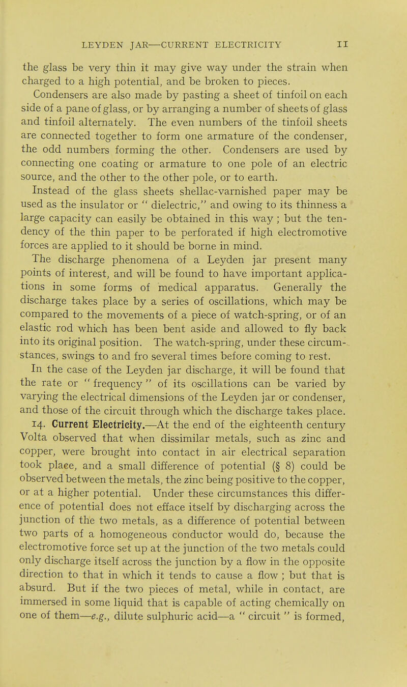 LEYDEN JAR—CURRENT ELECTRICITY the glass be very thin it may give way under the strain when charged to a high potential, and be broken to pieces. Condensers are also made by pasting a sheet of tinfoil on each side of a pane of glass, or by arranging a number of sheets of glass and tinfoil alternately. The even numbers of the tinfoil sheets are connected together to form one armature of the condenser, the odd numbers forming the other. Condensers are used by connecting one coating or armature to one pole of an electric source, and the other to the other pole, or to earth. Instead of the glass sheets shellac-varnished paper may be used as the insulator or  dielectric, and owing to its thinness a large capacity can easily be obtained in this way ; but the ten- dency of the thin paper to be perforated if high electromotive forces are applied to it should be borne in mind. The discharge phenomena of a Leyden jar present many points of interest, and will be found to have important applica- tions in some forms of medical apparatus. Generally the discharge takes place by a series of oscillations, which may be compared to the movements of a piece of watch-spring, or of an elastic rod which has been bent aside and allowed to fly back into its original position. The watch-spring, under these circum-.. stances, swings to and fro several times before coming to rest. In the case of the Leyden jar discharge, it will be found that the rate or  frequency  of its oscillations can be varied by varying the electrical dimensions of the Leyden jar or condenser, and those of the circuit through which the discharge takes place. 14. Current Electricity.—At the end of the eighteenth century Volta observed that when dissimilar metals, such as zinc and copper, were brought into contact in air electrical separation took place, and a small difference of potential (§ 8) could be observed between the metals, the zinc being positive to the copper, or at a higher potential. Under these circumstances this differ- ence of potential does riot efface itself by discharging across the junction of the two metals, as a difference of potential between two parts of a homogeneous conductor would do, because the electromotive force set up at the junction of the two metals could only discharge itself across the junction by a flow in the opposite direction to that in which it tends to cause a flow ; but that is absurd. But if the two pieces of metal, while in contact, are immersed in some liquid that is capable of acting chemically on one of them—e.g., dilute sulphuric acid—a  circuit  is formed.