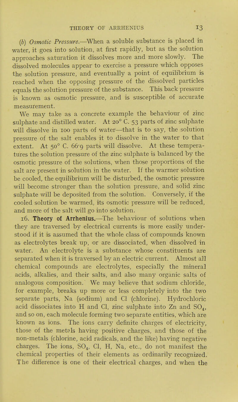 {b) Osmotic Pressure.—When a soluble substance is placed in water, it goes into solution, at first rapidly, but as the solution approaches saturation it dissolves more and more slowly. The dissolved molecules appear to exercise a pressure which opposes the solution pressure, and eventually a point of equilibrium is reached when the opposing pressure of the dissolved particles equals the solution pressure of the substance. This back pressure is known as osmotic pressure, and is susceptible of accurate measurement. We may take as a concrete example the behaviour of zinc sulphate and distilled water. At 20° C. 53 parts of zinc sulphate will dissolve in 100 parts of water—that is to say, the solution pressure of the salt enables it to dissolve in the water to that extent. At 50° C. 66-9 parts will dissolve. At these tempera- tures the solution pressure of the zinc sulphate is balanced by the osmotic pressure of the solutions, when those proportions of the salt are present in solution in the water. If the warmer solution be cooled, the equilibrium will be disturbed, the osmotic pressure will become stronger than the solution pressure, and solid zinc sulphate will be deposited from the solution. Conversely, if the cooled solution be warmed, its osmotic pressure will be reduced, and more of the salt will go into solution. 16. Theory of Arrhenius.—^The behaviour of solutions when they are traversed by electrical currents is more easily under- stood if it is assumed that the whole class of compounds known as electrolytes break up, or are dissociated, when dissolved in water. An electrolyte is a substance whose constituents are separated when it is traversed by an electric current. Almost all chemical compounds are electrolytes, especially the mineral acids, alkalies, and their salts, and also many organic salts of analogous composition. We may believe that sodium chloride, for example, breaks up more or less completely into the two separate parts, Na (sodium) and CI (chlorine). Hydrochloric acid dissociates into H and CI, zinc sulphate into Zn and SO4, and so on, each molecule forming two separate entities, which are known as ions. The ions carry definite charges of electricity, those of the met? Is having positive charges, and those of the non-metals (chlorine, acid radicals, and the like) having negative charges. The ions, SO4, CI, H, Na, etc., do not manifest the chemical properties of their elements as ordinarily recognized. The difference is one of their electrical charges, and when the