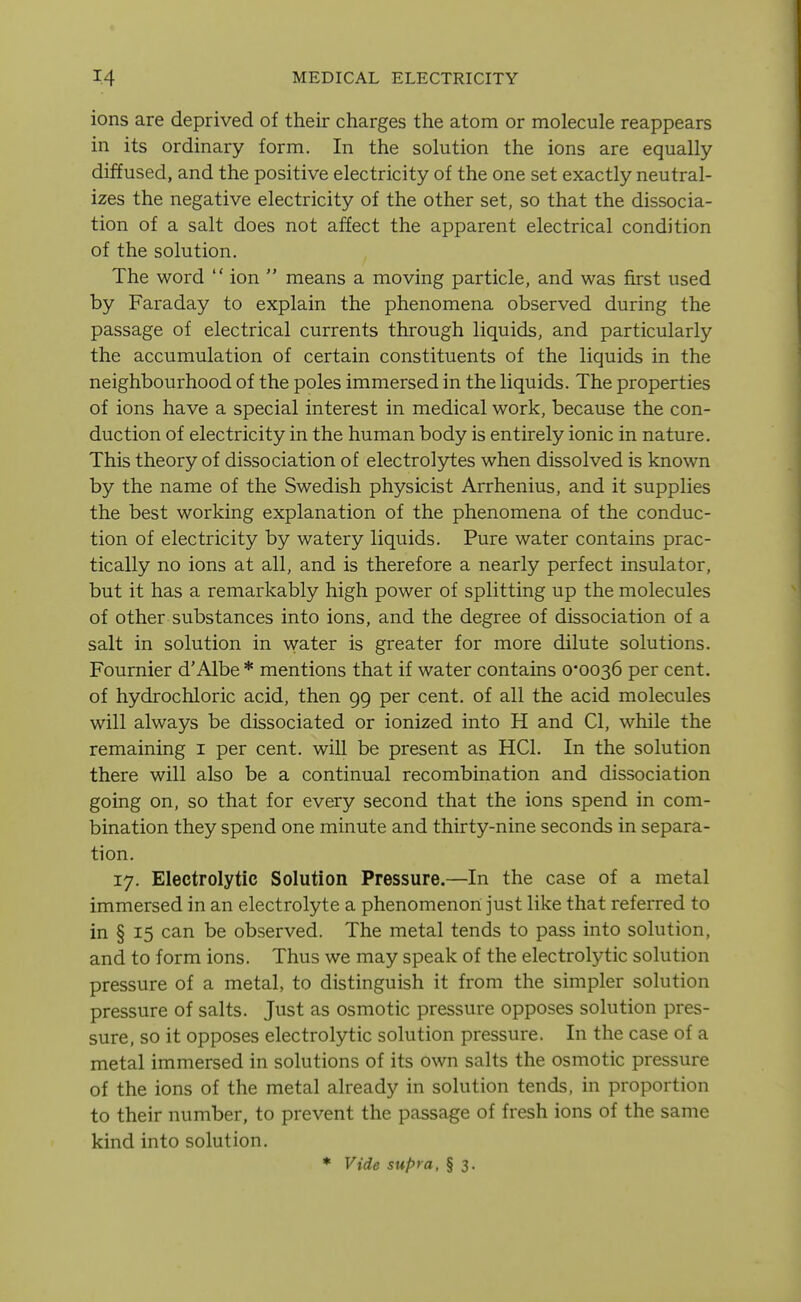 ions are deprived of their charges the atom or molecule reappears in its ordinary form. In the solution the ions are equally diffused, and the positive electricity of the one set exactly neutral- izes the negative electricity of the other set, so that the dissocia- tion of a salt does not affect the apparent electrical condition of the solution. The word  ion  means a moving particle, and was first used by Faraday to explain the phenomena observed during the passage of electrical currents through liquids, and particularly the accumulation of certain constituents of the liquids in the neighbourhood of the poles immersed in the liquids. The properties of ions have a special interest in medical work, because the con- duction of electricity in the human body is entirely ionic in nature. This theory of dissociation of electrolytes when dissolved is known by the name of the Swedish physicist Arrhenius, and it supplies the best working explanation of the phenomena of the conduc- tion of electricity by watery liquids. Pure water contains prac- tically no ions at all, and is therefore a nearly perfect insulator, but it has a remarkably high power of splitting up the molecules of other substances into ions, and the degree of dissociation of a salt in solution in water is greater for more dilute solutions. Foumier d'Albe * mentions that if water contains 0*0036 per cent, of hydrochloric acid, then 99 per cent, of all the acid molecules will always be dissociated or ionized into H and CI, while the remaining i per cent, will be present as HCl. In the solution there will also be a continual recombination and dissociation going on, so that for every second that the ions spend in com- bination they spend one minute and thirty-nine seconds in separa- tion. 17. Electrolytic Solution Pressure.—In the case of a metal immersed in an electrolyte a phenomenon just like that referred to in § 15 can be observed. The metal tends to pass into solution, and to form ions. Thus we may speak of the electrolytic solution pressure of a metal, to distinguish it from the simpler solution pressure of salts. Just as osmotic pressure opposes solution pres- sure, so it opposes electrolytic solution pressure. In the case of a metal immersed in solutions of its own salts the osmotic pressure of the ions of the metal already in solution tends, in proportion to their number, to prevent the passage of fresh ions of the same kind into solution. • Vide supra, § 3.