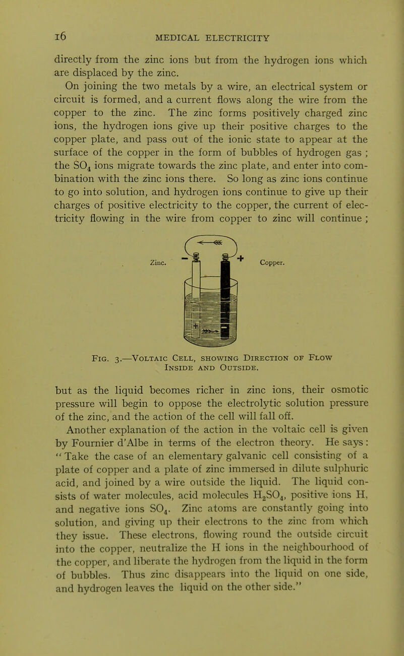 directly from the zinc ions but from the hydrogen ions which are displaced by the zinc. On joining the two metals by a wire, an electrical system or circuit is formed, and a current flows along the wire from the copper to the zinc. The zinc forms positively charged zinc ions, the hydrogen ions give up their positive charges to the copper plate, and pass out of the ionic state to appear at the surface of the copper in the form of bubbles of hydrogen gas ; the SO4 ions migrate towards the zinc plate, and enter into com- bination with the zinc ions there. So long as zinc ions continue to go into solution, and hydrogen ions continue to give up their charges of positive electricity to the copper, the current of elec- tricity flowing in the wire from copper to zinc will continue ; but as the liquid becomes richer in zinc ions, their osmotic pressure will begin to oppose the electrolytic solution pressure of the zinc, and the action of the cell will fall off. Another explanation of the action in the voltaic cell is given by Fournier d'Albe in terms of the electron theory. He says: Take the case of an elementary galvanic cell consisting of a plate of copper and a plate of zinc immersed in dilute sulphuric acid, and joined by a wire outside the liquid. The liquid con- sists of water molecules, acid molecules H2SO4, positive ions H, and negative ions SO4. Zinc atoms are constantly going into solution, and giving up their electrons to the zinc from which they issue. These electrons, flowing round the outside circuit into the copper, neutralize the H ions in the neighbourhood of the copper, and liberate the hydrogen from the liquid in the form of bubbles. Thus zinc disappears into the liquid on one side, and hydrogen leaves the liquid on the other side. Zinc. + Copper. Fig. 3.—Voltaic Cell, showing Direction of Flow Inside and Outside.