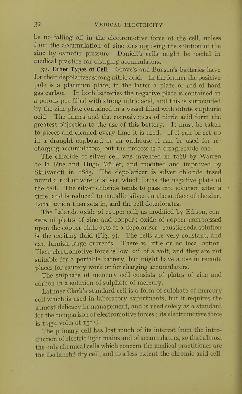 be no falling off in the electromotive force of the cell, unless from the accumulation of zinc ions opposing the solution of the zinc by osmotic pressure. Daniell's cells might be useful in medical practice for charging accumulators. 32. Other Types of Cell.—Grove's and Bunsen's batteries have for their depolarizer strong nitric acid. In the former the positive pole is a platinum plate, in the latter a plate or rod of hard gas carbon. In both batteries the negative plate is contained in a porous pot filled with strong nitric acid, and this is surrounded by the zinc plate contained in a vessel filled with dilute sulphuric acid. The fumes and the corrosiveness of nitric acid form the greatest objection to the use of this battery. It must be taken to pieces and cleaned every time it is used. If it can be set up in a draught cupboard or an outhouse it can be used for re- charging accumulators, but the process is a disagreeable one. The chloride of silver cell was invented in 1868 by Warren de la Rue and Hugo Miiller, and modified and improved by Skrivanoff in 1883. The depolarizer is silver chloride fused round a rod or wire of silver, which forms the negative plate of the cell. The silver chloride tends to pass into solution after a time, and is reduced to metallic silver on the surface of the zinc. Local action then sets in, and the cell deteriorates. The Lalande oxide of copper cell, as modified by Edison, con- sists of plates of zinc and copper : oxide of copper compressed upon the copper plate acts as a depolarizer : caustic soda solution is the exciting fluid (Fig. 7). The cells are very constant, and can furnish large cunrents. There is little or no local action. Their electromotive force is low, 0*8 of a volt, and they are not suitable for a portable battery, but might have a use in remote places for cautery work or for charging accumulators. The sulphate of mercury cell consists of plates of zinc and carbon in a solution of sulphate of mercury. Latimer Clark's standard cell is a form of sulphate of mercury cell which is used in laboratory experiments, but it requires the utmost delicacy in management, and is used solely as a standard for the comparison of electromotive forces ; its electromotive force is i'434 volts at 15° C. The primary cell has lost much of its interest from the intro- duction of electric light mains and of accumulators, so that almost the only chemical cells which concern the medical practitioner are the Leclanche dry cell, and to a less extent the chromic acid cell.