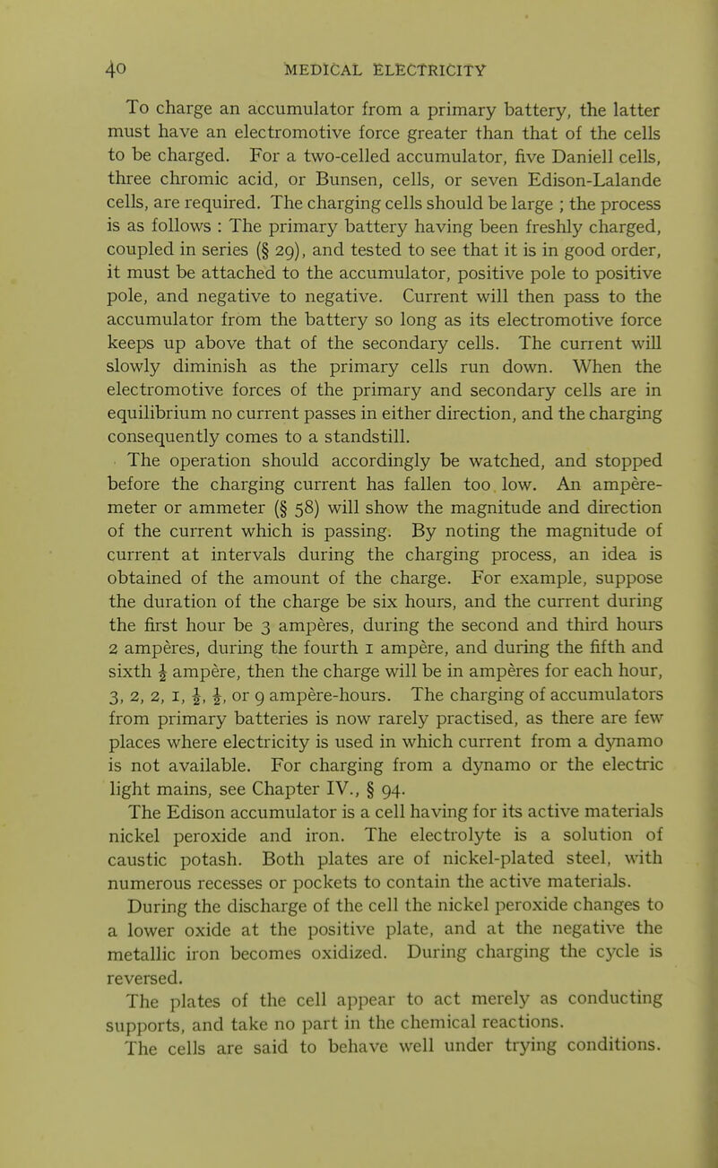 To charge an accumulator from a primary battery, the latter must have an electromotive force greater than that of the cells to be charged. For a two-celled accumulator, five Daniell cells, three chromic acid, or Bunsen, cells, or seven Edison-Lalande cells, are required. The charging cells should be large ; the process is as follows : The primary battery having been freshly charged, coupled in series (§ 29), and tested to see that it is in good order, it must be attached to the accumulator, positive pole to positive pole, and negative to negative. Current will then pass to the accumulator from the battery so long as its electromotive force keeps up above that of the secondary cells. The current will slowly diminish as the primary cells run down. When the electromotive forces of the primary and secondary cells are in equilibrium no current passes in either direction, and the charging consequently comes to a standstill. The operation should accordingly be watched, and stopped before the charging current has fallen too low. An ampere- meter or ammeter (§ 58) will show the magnitude and direction of the current which is passing. By noting the magnitude of current at intervals during the charging process, an idea is obtained of the amount of the charge. For example, suppose the duration of the charge be six hours, and the current during the first hour be 3 amperes, during the second and third hours 2 amperes, during the fourth i ampere, and during the fifth and sixth ^ ampere, then the charge will be in amperes for each hour, 3, 2, 2, I, or 9 ampere-hours. The charging of accumulators from primary batteries is now rarely practised, as there are few places where electricity is used in which current from a d5mamo is not available. For charging from a dynamo or the electric light mains, see Chapter IV., § 94. The Edison accumulator is a cell having for its active materials nickel peroxide and iron. The electrolyte is a solution of caustic potash. Both plates are of nickel-plated steel, with numerous recesses or pockets to contain the active materials. During the discharge of the cell the nickel peroxide changes to a lower oxide at the positive plate, and at the negative the metallic iron becomes oxidized. During charging the cycle is reversed. The plates of the cell appear to act merely as conducting supports, and take no part in the chemical reactions. The cells are said to behave well under trying conditions.