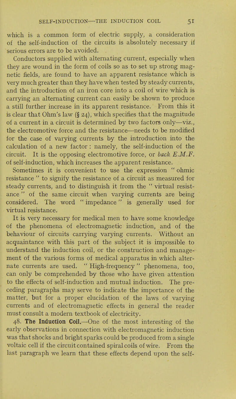 which is a common form of electric supply, a consideration of the self-induction of the circuits is absolutely necessary if serious errors are to be avoided. Conductors supplied with alternating current, especially when they are wound in the form of coils so as to set up strong mag- netic fields, are found to have an apparent resistance which is very much greater than they have when tested by steady currents, and the introduction of an iron core into a coil of wire which is carrying an alternating current can easily be shown to produce a still further increase in its apparent resistance. From this it is clear that Ohm's law (§ 24), which specifies that the magnitude of a current in a circuit is determined by two factors only—viz., the electromotive force and the resistance—needs to be modified for the case of varying currents by the introduction into the calculation of a new factor : namely, the self-induction of the circuit. It is the opposing electromotive force, or hack E.M.F. of self-induction, which increases the apparent resistance. Sometimes it is convenient to use the expression  ohmic resistance  to signify the resistance of a circuit as measured for steady currents, and to distinguish it from the  virtual resist- ance  of the same circuit when varying currents are being considered. The word  impedance is generally used for virtual resistance. It is very necessary for medical men to have some knowledge of the phenomena of electromagnetic induction, and of the behaviour of circuits carrying varying currents. Without an acquaintance with this part of the subject it is impossible to understand the induction coil, or the construction and manage- ment of the various forms of medical apparatus in which alter- nate currents are used.  High-frequency  phenomena, too, can only be comprehended by those who have given attention to the effects of self-induction and mutual induction. The pre- ceding paragraphs may serve to indicate the importance of the matter, but for a proper elucidation of the laws of varying currents and of electromagnetic effects in general the reader must consult a modern textbook of electricity. 48. The Induction Coil.—One of the most interesting of the early observations in connection with electromagnetic induction was that shocks and bright sparks could be produced from a single voltaic cell if the circuit contained spiral coils of wire. From the last paragraph we learn that these effects depend upon the self-