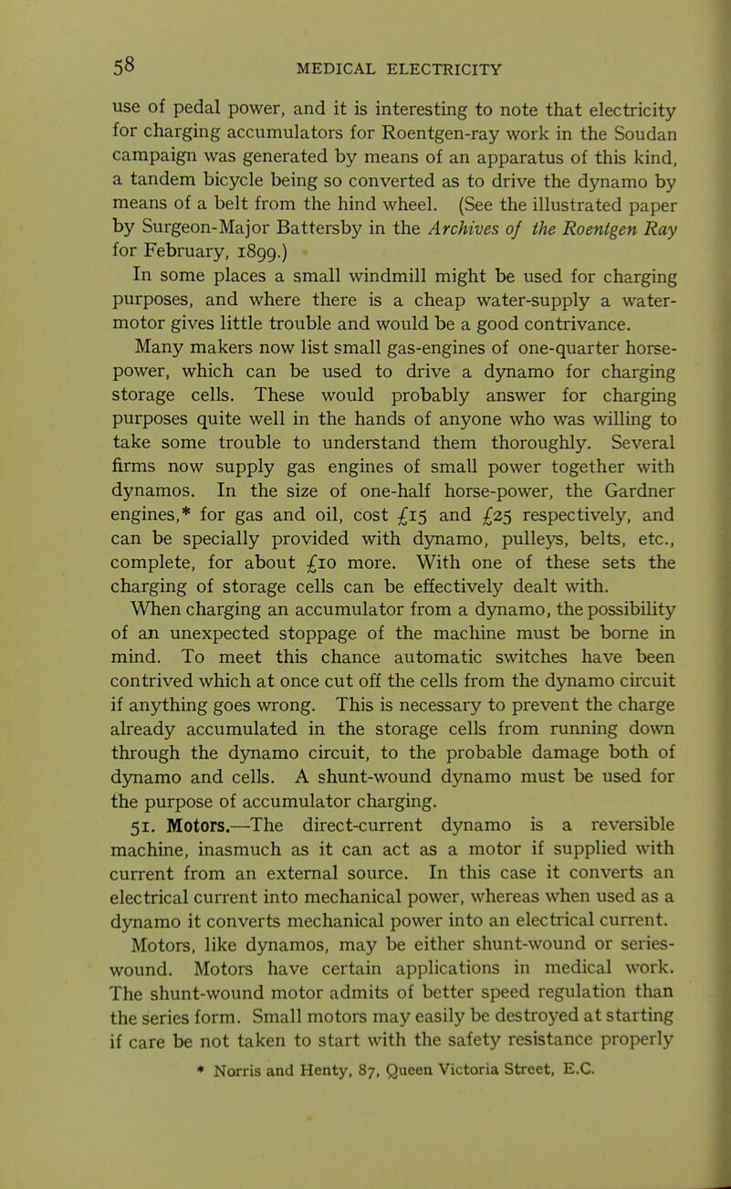 use of pedal power, and it is interesting to note that electricity for charging accumulators for Roentgen-ray work in the Soudan campaign was generated by means of an apparatus of this kind, a tandem bicycle being so converted as to drive the dynamo by means of a belt from the hind wheel. (See the illustrated paper by Surgeon-Major Battersby in the Archives of the Roentgen Ray for February, 1899.) In some places a small windmill might be used for charging purposes, and where there is a cheap water-supply a water- motor gives little trouble and would be a good contrivance. Many makers now list small gas-engines of one-quarter horse- power, which can be used to drive a dynamo for charging storage cells. These would probably answer for charging purposes quite well in the hands of anyone who was willing to take some trouble to understand them thoroughly. Several firms now supply gas engines of small power together with dynamos. In the size of one-half horse-power, the Gardner engines,* for gas and oil, cost ^^15 and £25 respectively, and can be specially provided with dynamo, pulleys, belts, etc., complete, for about £10 more. With one of these sets the charging of storage cells can be effectively dealt with. When charging an accumulator from a dynamo, the possibility of an unexpected stoppage of the machine must be borne in mind. To meet this chance automatic switches have been contrived which at once cut off the cells from the dynamo circuit if anything goes wrong. This is necessary to prevent the charge already accumulated in the storage cells from running down through the djniamo circuit, to the probable damage both of dynamo and cells. A shunt-wound dynamo must be used for the purpose of accumulator charging. 51. Motors.—The direct-current dynamo is a reversible machine, inasmuch as it can act as a motor if supplied with current from an external source. In this case it converts an electrical current into mechanical power, whereas when used as a dynamo it converts mechanical power into an electrical cun^ent. Motors, like dynamos, may be either shunt-wound or series- wound. Motors have certain applications in medical work. The shunt-woimd motor admits of better speed regulation than the series form. Small motors may easily be destroyed at starting if care be not taken to start with the safety resistance properly * Norris and Henty, 87, Queen Victoria Street, E.G.