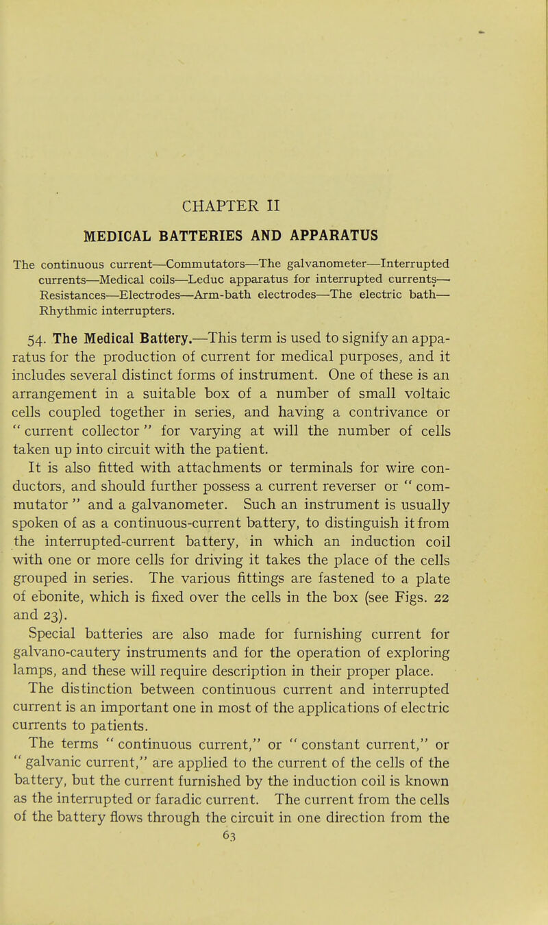 CHAPTER II MEDICAL BATTERIES AND APPARATUS The continuous current—Commutators—The galvanometer—Interrupted currents—Medical coils—Leduc apparatus for interrupted currents— Resistances—Electrodes—Arm-bath electrodes—The electric bath— Rhythmic interrupters. 54. The Medical Battery.—This term is used to signify an appa- ratus for the production of current for medical purposes, and it includes several distinct forms of instrument. One of these is an arrangement in a suitable box of a number of small voltaic cells coupled together in series, and having a contrivance or  current collector  for varying at will the number of cells taken up into circuit with the patient. It is also fitted with attachments or terminals for wire con- ductors, and should further possess a current reverser or  com- mutator  and a galvanometer. Such an instrument is usually spoken of as a continuous-current battery, to distinguish it from the interrupted-current battery, in which an induction coil with one or more cells for driving it takes the place of the cells grouped in series. The various fittings are fastened to a plate of ebonite, which is fixed over the cells in the box (see Figs. 22 and 23). Special batteries are also made for furnishing current for galvano-cautery instruments and for the operation of exploring lamps, and these will require description in their proper place. The distinction between continuous current and interrupted current is an important one in most of the applications of electric currents to patients. The terms  continuous current, or  constant current, or  galvanic current, are applied to the current of the cells of the battery, but the current furnished by the induction coil is known as the interrupted or faradic current. The current from the cells of the battery flows through the circuit in one direction from the