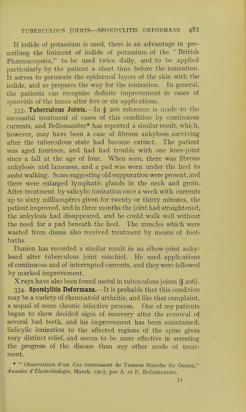 If iodide of potassium is used, there is an advantage in pre- scribing the liniment of iodide of potassium of the  British Pharmacopoeia, to be used twice daily, and to be appHed particularly by the patient a short time before the ionization. It serves to permeate the epidermal layers of the skin with the iodide, and so prepares the way for the ionization. In general, the patients can recognize definite improvement in cases of synovitis of the knees after five or six applications. . 333. Tuberculous Joints.—In § 206 reference is made to the successful treatment of cases of this condition by continuous currents, and Bellemaniere* has reported a similar result, which, however, may have been a case of fibrous ankylosis surviving after the tuberculous state had become extinct. The patient was aged fourteen, and had had trouble with one knee-joint since a fall at the age of four. When seen, there was fibrous ankylosis and lameness, and a pad was worn under the heel to assist walking. Scars suggesting old suppuration were present, and there were enlarged lymphatic glands in the neck and groin. After-treatment by salicylic ionization once a week with currents up to sixty milliamperes given for twenty or thirty minutes, the patient improved, and in three months the joint had straightened, the ankylosis had disappeared, and he could walk well without the need for a pad beneath the heel. The muscles which were wasted from disuse also received treatment by means of foot- baths. Danion has recorded a similar result in an elbow-joint anky- losed after tuberculous joint mischief. He used applications of continuous and of interrupted currents, and they were followed by marked improvement. X rays have also been found useful in tuberculous joints (§ 206). 334. Spondylitis Deformans.—It is probable that this condition may be a variety of rheumatoid arthritis, and Hke that complaint, a sequel of some chronic infective process. One of my patients began to show decided signs of recovery after the removal of several bad teeth, and his improvement has been maintained. Salicylic ionization to the affected regions of the spine gives very distinct relief, and seems to be more effective in arresting the progress of the disease than any other mode of treat- ment. *  Observation d'un Cas interessant de Tumeur blanche du Genou, Annates d'ilectrobiologie, March, 1907, par A. et P. Bellemaniere. 31