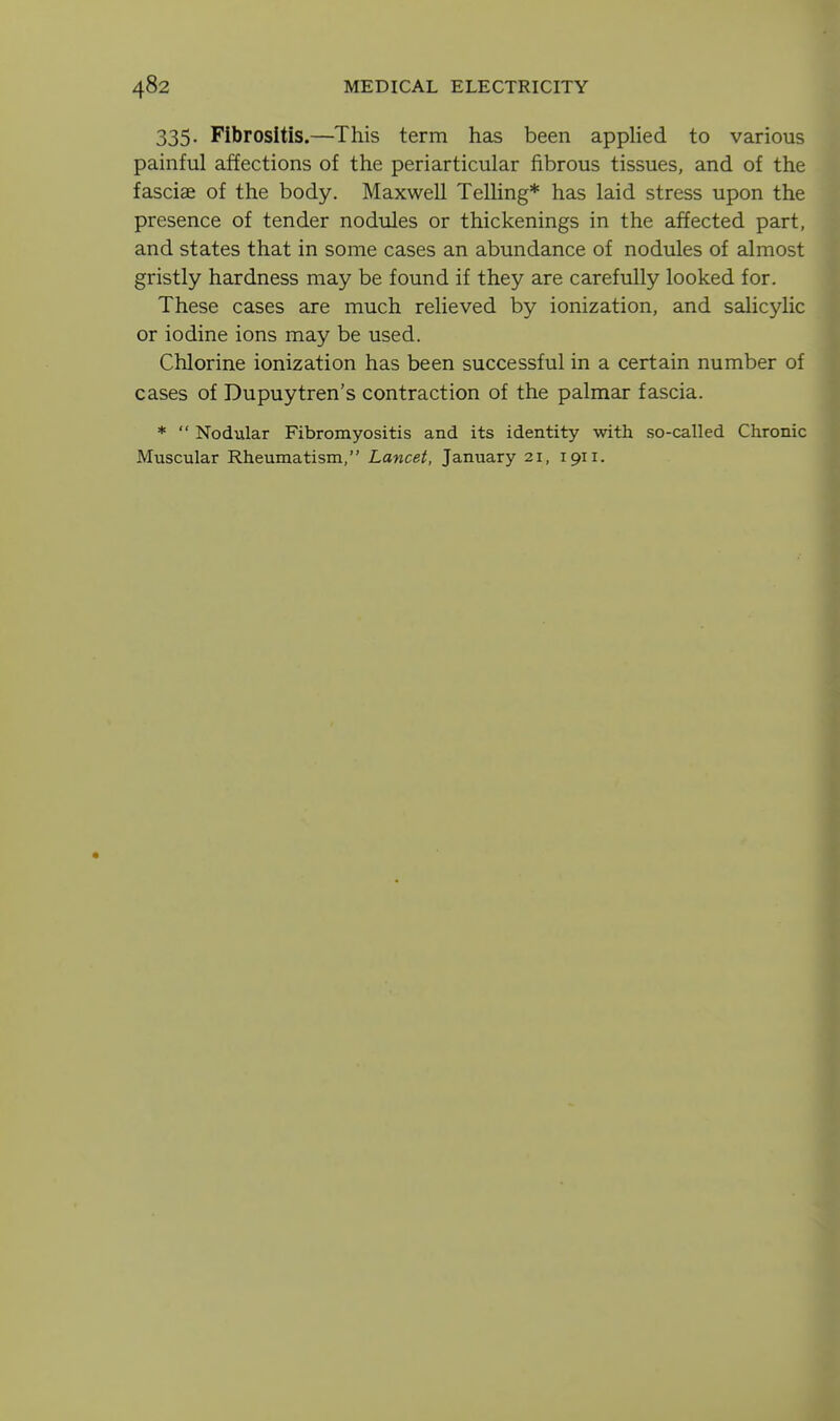 335. Fibrositis.—This term has been appHed to various painful affections of the periarticular fibrous tissues, and of the fasciae of the body. Maxwell Telling* has laid stress upon the presence of tender nodules or thickenings in the affected part, and states that in some cases an abundance of nodules of almost gristly hardness may be found if they are carefully looked for. These cases are much relieved by ionization, and salicyHc or iodine ions may be used. Chlorine ionization has been successful in a certain number of cases of Dupuytren's contraction of the palmar fascia. *  Nodular Fibromyositis and its identity with so-called Chronic Muscular Rheumatism, Lancet, January 21, 1911.