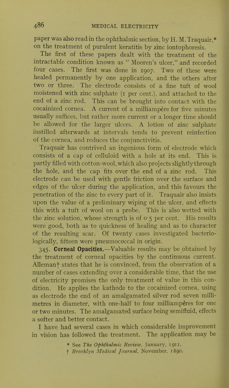 paper was also read in the ophthalmic section, by H. M. Traquair,* on the treatment of purulent keratitis by zinc iontophoresis. The first of these papers dealt with the treatment of the intractable condition known as  Mooren's ulcer, and recorded four cases. The first was done in 1907. Two of these were healed permanently by one appHcation, and the others after two or three. The electrode consists of a fine tuft of wool moistened with zinc sulphate (i per cent.), and attached to the end of a zinc rod. This can be brought into contact with the cocainized cornea. A current of a milliampere for five minutes usually suffices, but rather more current or a longer time should be allowed for the larger ulcers. A lotion of zinc sulphate instilled afterwards at intervals tends to prevent reinfection of the cornea, and reduces the conjunctivitis. Traquair has contrived an ingenious form of electrode which consists of a cap of celluloid with a hole at its end. This is partly filled with cotton-wool, which also projects slightl}^through the hole, and the cap fits over the end of a zinc rod. This electrode can be used with gentle friction over the surface and edges of the ulcer during the application, and this favours the penetration of the zinc to every part of it. Traquair also insists upon the value of a preliminary wiping of the ulcer, and effects this with a tuft of wool on a probe. This is also wetted with the zinc solution, whose strength is of 0*5 per cent. His results were good, both as to quickness of healing and as to character of the resulting scar. Of twenty cases investigated bacterio- logically, fifteen were pneumococcal in origin. 345. Corneal Opacities.—Valuable results may be obtained by the treatment of corneal opacities b}'- the continuous current. Allemanf states that he is convinced, from the observation of a number of cases extending over a considerable time, that the use of electricity promises the only treatment of value in this con- dition. He applies the kathode to the cocainized cornea, using as electrode the end of an amalgamated silver rod seven milli- metres in diameter, with one-half to four milliamperes for one or two minutes. The amalgamated surface being semifluid, effects a softer and better contact. I have had several cases in which considerable improvement in vision has followed the treatment. The application may be * See The Ophthalmic Review, lanuary, 1911. t Brooklyn Medical Journal, November, 1890.