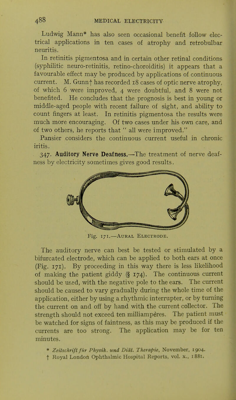 Ludwig Mann* has also seen occasional benefit follow elec- trical applications in ten cases of atrophy and retrobulbar neuritis. In retinitis pigmentosa and in certain other retinal conditions (syphilitic neuro-retinitis, retino-choroiditis) it appears that a favourable effect may be produced by apphcations of continuous current. M. Gunnf has recorded i8 cases of optic nerve atrophy^ of which 6 were improved, 4 were doubtful, and 8 were not benefited. He concludes that the prognosis is best in young or middle-aged people with recent failure of sight, and abihty to count fingers at least. In retinitis pigmentosa the results were much more encouraging. Of two cases under his own care, and of two others, he reports that  all were improved. Pansier considers the continuous current useful in chronic iritis. 347. Auditory Nerve Deafness.—^The treatment of nerve deaf- ness by electricity sometimes gives good results. Fig. 171.—Aural Electrode. The auditory nerve can best be tested or stimulated by a bifurcated electrode, which can be appHed to both ears at once (Fig. 171). By proceeding in this way there is less likelihood of making the patient giddy (§ 174). The continuous current should be u?,ed, with the negative pole to the ears. The current should be caused to vary gradually during the whole time of the application, either by using a rhythmic interrupter, or by turning the current on and off by hand with the current collector. The strength should not exceed ten milliamperes. The patient must be watched for signs of faintness, as this may be produced if the currents are too strong. The apphcation may be for ten minutes. ♦ Zeitschrift fi'ir Physik. und Didt. Therapie, November, 1904. t Royal LondoA Ophthalmic Hospital Reports, vol. x., 1881.