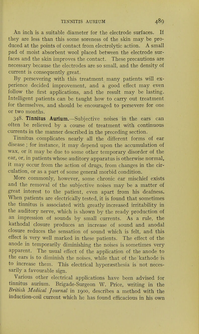 An inch is a suitable diameter for the electrode surfaces. If they are less than this some soreness of the skin may be pro- duced at the points of contact from electrolytic action. A small pad of moist absorbent wool placed between the electrode sur- faces and the skin improves the contact. These precautions are necessary because the electrodes are so small, and the density of current is consequently great. By persevering with this treatment many patients will ex- perience decided improvement, and a good effect may even follow the first applications, and the result may be lasting. IntelHgent patients can be taught how to carry out treatment for themselves, and should be encouraged to persevere for one or two months. 348. Tinnitus Aurium.—Subjective noises in the ears can often be reheved by a course of treatment with continuous currents in the manner described in the preceding section. Tinnitus compHcates nearly all the different forms of ear disease ; for instance, it may depend upon the accumulation of wax, or it may be due to some other temporary disorder of the ear, or, in patients whose auditory apparatus is otherwise normal, it may occur from the action of drugs, from changes in the cir- culation, or as a part of some general morbid condition. More commonly, however, some chronic ear mischief exists and the removal of the subjective noises may be a matter of great interest to the patient, even apart from his deafness. When patients are electrically tested, it is found that sometimes the tinnitus is associated with greatly increased irritability in the auditory nerve, which is shown by the ready production of an impression of sounds by small currents. As a rule, the kathodal closure produces an increase of sound and anodal closure reduces the sensation of sound which is felt, and this effect is very well marked in these patients. The effect of the anode in temporarily diminishing the noises is sometimes very apparent. The usual effect of the application of the anode to the ears is to diminish the noises, while that of the kathode is to increase them. This electrical hyperassthesia is not neces- sarily a favourable sign. Various other electrical appHcations have been advised for tinnitus aurium. Brigade-Surgeon W. Price, writing in the British Medical Journal in 1900, describes a method with the induction-coil current which he has found efacacious in his own