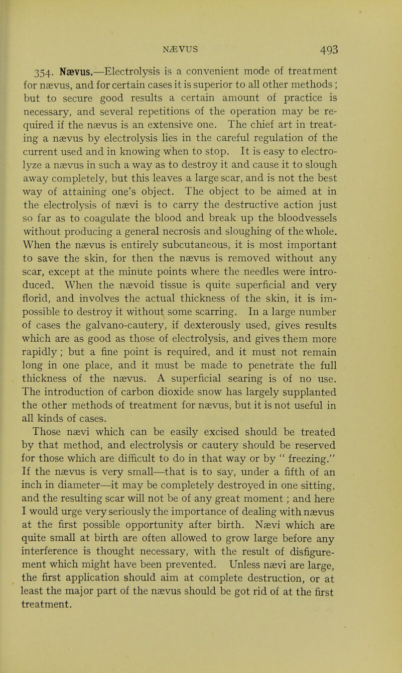 354. Naeviis.—Electrolysis is a convenient mode of treatment for naevus, and for certain cases it is superior to all other methods; but to secure good results a certain amount of practice is necessary, and several repetitions of the operation may be re- quired if the nasvus is an extensive one. The chief art in treat- ing a naevus by electrolysis lies in the careful regulation of the current used and in knowing when to stop. It is easy to electro- lyze a naevus in such a way as to destroy it and cause it to slough away completely, but this leaves a large scar, and is not the best way of attaining one's object. The object to be aimed at in the electrolysis of nsevi is to carry the destructive action just so far as to coagulate the blood and break up the bloodvessels without producing a general necrosis and sloughing of the whole. When the naevus is entirely subcutaneous, it is most important to save the skin, for then the naevus is removed without any scar, except at the minute points where the needles were intro- duced. When the naevoid tissue is quite superficial and very florid, and involves the actual thickness of the skin, it is im- possible to destroy it without some scarring. In a large number of cases the galvano-cautery, if dexterously used, gives results which are as good as those of electrolysis, and gives them more rapidly; but a fine point is required, and it must not remain long in one place, and it must be made to penetrate the full thickness of the naevus. A superficial searing is of no use. The introduction of carbon dioxide snow has largely supplanted the other methods of treatment for naevus, but it is not useful in all kinds of cases. Those naevi which can be easily excised should be treated by that method, and electrolysis or cautery should be reserved for those which are difficult to do in that way or by  freezing, If the naevus is very smaU—that is to say, under a fifth of an inch in diameter—it may be completely destroyed in one sitting, and the resulting scar will not be of any great moment; and here I would urge very seriously the importance of dealing with naevus at the first possible opportunity after birth. Naevi which are quite small at birth are often allowed to grow large before any interference is thought necessary, with the result of disfigure- ment which might have been prevented. Unless naevi are large, the first apphcation should aim at complete destruction, or at least the major part of the naevus should be got rid of at the first treatment.