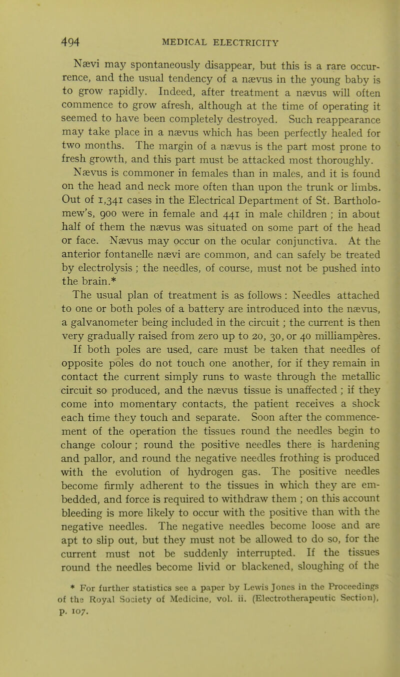 Naevi may spontaneously disappear, but this is a rare occur- rence, and the usual tendency of a nsevus in the young baby is to grow rapidly. Indeed, after treatment a naevus will often commence to grow afresh, although at the time of operating it seemed to have been completely destroyed. Such reappearance may take place in a naevus which has been perfectly healed for two months. The margin of a naevus is the part most prone to fresh growth, and this part must be attacked most thoroughly. Naevus is commoner in females than in males, and it is found on the head and neck more often than upon the trunk or limbs. Out of 1,341 cases in the Electrical Department of St. Bartholo- mew's, 900 were in female and 441 in male children ; in about half of them the naevus was situated on some part of the head or face. Naevus may occur on the ocular conjunctiva. At the anterior fontanelle naevi are common, and can safely be treated by electrolysis ; the needles, of course, must not be pushed into the brain.* The usual plan of treatment is as follows : Needles attached to one or both poles of a battery are introduced into the naevus, a galvanometer being included in the circuit; the current is then very gradually raised from zero up to 20, 30, or 40 miUiamperes. If both poles are used, care must be taken that needles of opposite poles do not touch one another, for if they remain in contact the current simply runs to waste through the metalhc circuit so produced, and the naevus tissue is unaffected ; if they come into momentary contacts, the patient receives a shock each time they touch and separate. Soon after the commence- ment of the operation the tissues round the needles begin to change colour ; round the positive needles there is hardening and pallor, and round the negative needles frothing is produced with the evolution of hydrogen gas. The positive needles become firmly adherent to the tissues in which they are em- bedded, and force is required to withdraw them ; on this account bleeding is more likely to occur with the positive than with the negative needles. The negative needles become loose and are apt to slip out, but they must not be allowed to do so, for the current must not be suddenly interrupted. If the tissues round the needles become livid or blackened, sloughing of the * For further statistics see a paper by Lewis Jones in the Proceedings of the Royal Society of Medicine, vol. ii. (Electrotherapeutic Section), p. 107.