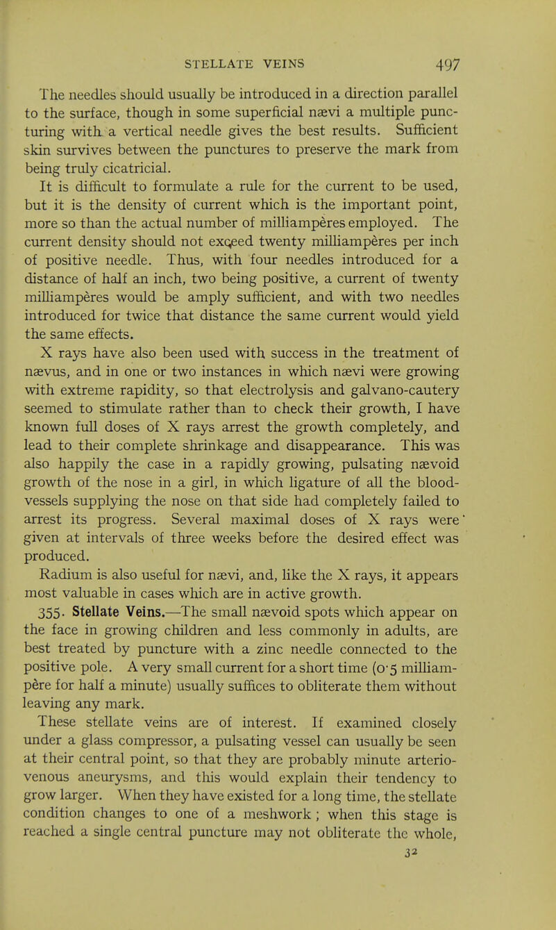 The needles should usually be introduced in a direction parallel to the surface, though in some superficial naevi a multiple punc- turing with, a vertical needle gives the best results. Sufficient skin survives between the punctures to preserve the mark from being truly cicatricial. It is difficult to formulate a rule for the current to be used, but it is the density of current which is the important point, more so than the actual number of milliamperes employed. The current density should not exceed twenty milliamperes per inch of positive needle. Thus, with four needles introduced for a distance of half an inch, two being positive, a current of twenty miUiamperes would be amply sufficient, and with two needles introduced for twice that distance the same current would yield the same effects. X rays have also been used with success in the treatment of naevus, and in one or two instances in which naevi were growing with extreme rapidity, so that electrolysis and galvano-cautery seemed to stimulate rather than to check their growth, I have known full doses of X rays arrest the growth completely, and lead to their complete shrinkage and disappearance. This was also happily the case in a rapidly growing, pulsating naevoid growth of the nose in a girl, in which ligature of all the blood- vessels supplying the nose on that side had completely failed to arrest its progress. Several maximal doses of X rays were given at intervals of three weeks before the desired effect was produced. Radium is also useful for naevi, and, like the X rays, it appears most valuable in cases which are in active growth. 355 • Stellate Veins.—The small naevoid spots which appear on the face in growing children and less commonly in adults, are best treated by puncture with a zinc needle connected to the positive pole. A very small current for a short time (0-5 milliam- pere for half a minute) usually suffices to obliterate them without leaving any mark. These stellate veins are of interest. If examined closely under a glass compressor, a pulsating vessel can usually be seen at their central point, so that they are probably minute arterio- venous aneurysms, and this would explain their tendency to grow larger. When they have existed for a long time, the stellate condition changes to one of a meshwork ; when this stage is reached a single central puncture may not obliterate the whole, 32