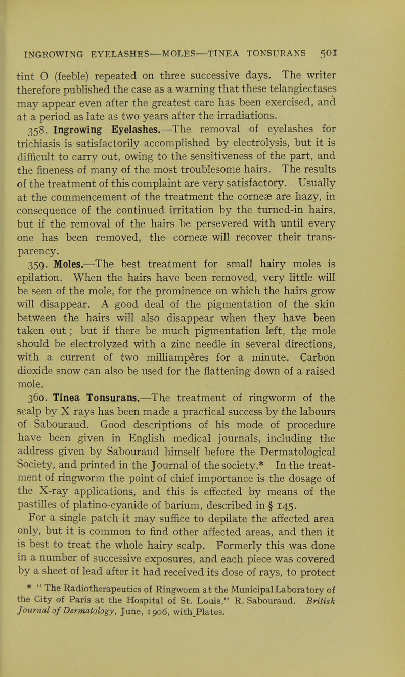 INGROWING EYELASHES—MOLES—TINEA TONSURANS 5OI tint O (feeble) repeated on three successive days. The writer therefore published the case as a warning that these telangiectases may appear even after the greatest care has been exercised, and at a period as late as two years after the irradiations. 358. Ingrowing Eyelashes.—The removal of eyelashes for trichiasis is satisfactorily accomplished by electrolysis, but it is difficult to carry out, owing to the sensitiveness of the part, and the fineness of many of the most troublesome hairs. The results of the treatment of this complaint are very satisfactory. Usually at the commencement of the treatment the comeae are hazy, in consequence of the continued irritation by the turned-in hairs, but if the removal of the hairs be persevered with until every one has been removed, the corneae will recover their trans- parency. 359. Moles.—^The best treatment for small hairy moles is epilation. When the hairs have been removed, very little will be seen of the mole, for the prominence on which the hairs grow will disappear. A good deal of the pigmentation of the skin between the hairs will also disappear when they have been taken out; but if there be much pigmentation left, the mole should be electrolyzed with a zinc needle in several directions, with a current of two milliamperes for a minute. Carbon dioxide snow can also be used for the flattening down of a raised mole. 360. Tinea Tonsurans.—The treatment of ringworm of the scalp by X rays has been made a practical success by the labours of Sabouraud. Good descriptions of his mode of procedure have been given in English medical journals, including the address given by Sabouraud himself before the Dermatological Society, and printed in the Journal of the society.* In the treat- ment of ringworm the point of chief importance is the dosage of the X -ray applications, and this is effected by means of the pastilles of platino-cyanide of barium, described in § 145. For a single patch it may suffice to depilate the affected area only, but it is common to find other affected areas, and then it is best to treat the whole hairy scalp. Formerly this was done in a number of successive exposures, and each piece was covered by a sheet of lead after it had received its dose of rays, to protect *  The Radiotherapeutics of Ringworm at the Municipal Laboratory of the City of Paris at the Hospital of St. Louis, R. Sabouraud. British